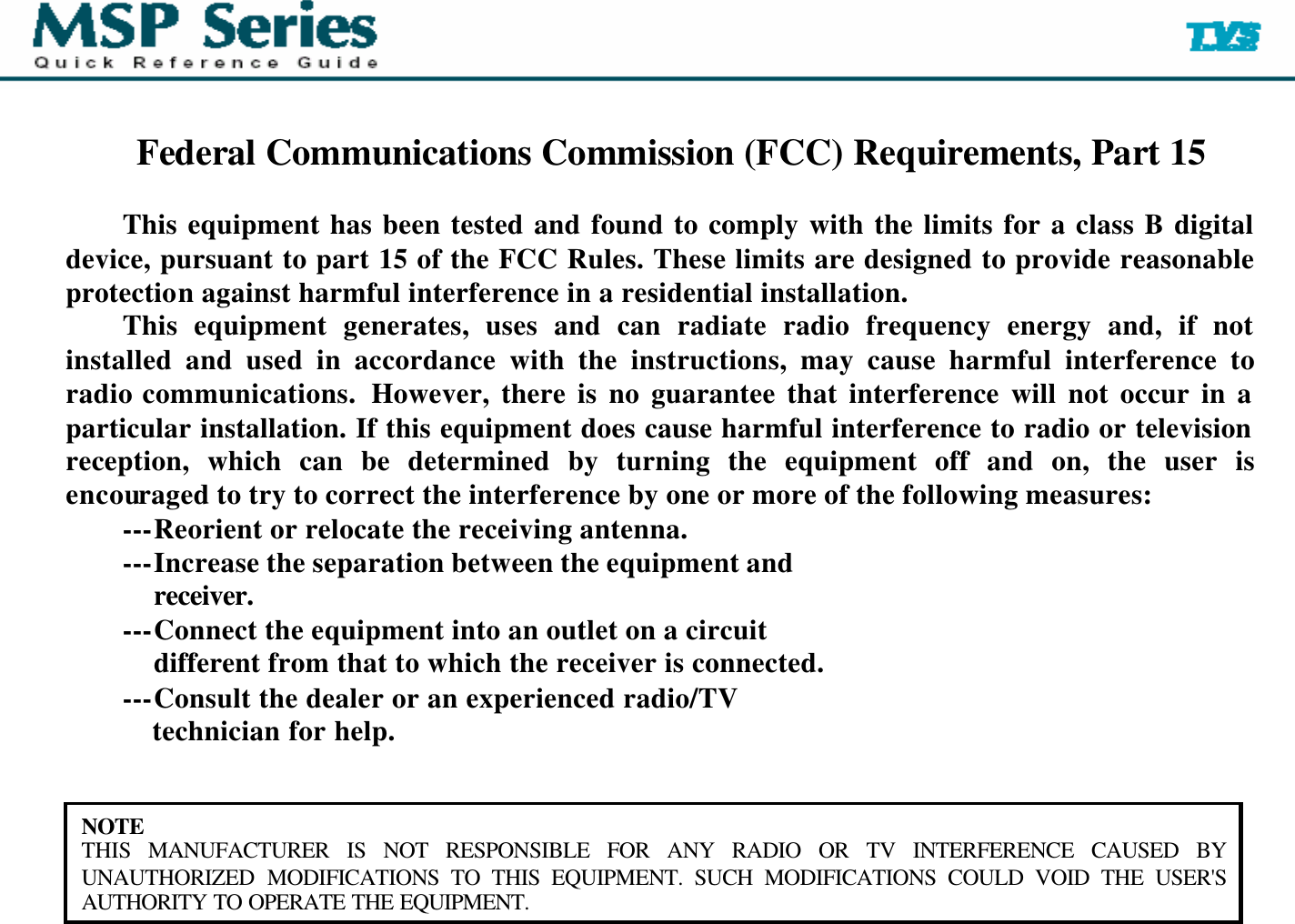   Federal Communications Commission (FCC) Requirements, Part 15  This equipment has been tested and found to comply with the limits for a class B digital device, pursuant to part 15 of the FCC Rules. These limits are designed to provide reasonable protection against harmful interference in a residential installation. This equipment generates, uses and can radiate radio frequency energy and, if not installed and used in accordance with the instructions, may cause harmful interference to radio communications.  However, there is no guarantee that interference will not occur in a particular installation. If this equipment does cause harmful interference to radio or television reception, which can be determined by turning the equipment off and on, the user is encouraged to try to correct the interference by one or more of the following measures: ---Reorient or relocate the receiving antenna. ---Increase the separation between the equipment and         receiver. ---Connect the equipment into an outlet on a circuit         different from that to which the receiver is connected. ---Consult the dealer or an experienced radio/TV         technician for help.   NOTE THIS MANUFACTURER IS NOT RESPONSIBLE FOR ANY RADIO OR TV INTERFERENCE CAUSED BY UNAUTHORIZED MODIFICATIONS TO THIS EQUIPMENT. SUCH MODIFICATIONS COULD VOID THE USER&apos;S AUTHORITY TO OPERATE THE EQUIPMENT.  