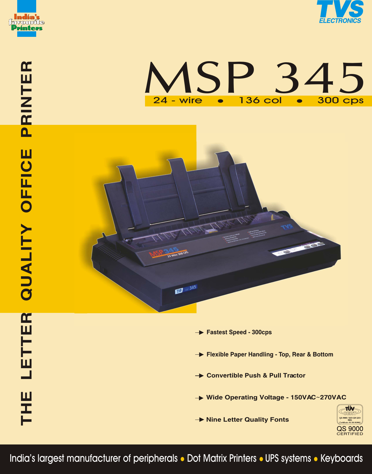 India’s largest manufacturer of peripherals   Dot Matrix Printers   UPS systems   KeyboardslllTHE LETTER QUALITY OFFICE PRINTERMSP 345136 col24 - wire 300 cpsl lFastest Speed - 300cpsWide Operating Voltage - 150VAC~270VACNine Letter Quality FontsConvertible Push &amp; Pull TractorFlexible Paper Handling - Top, Rear &amp; BottomCERTIFIED
