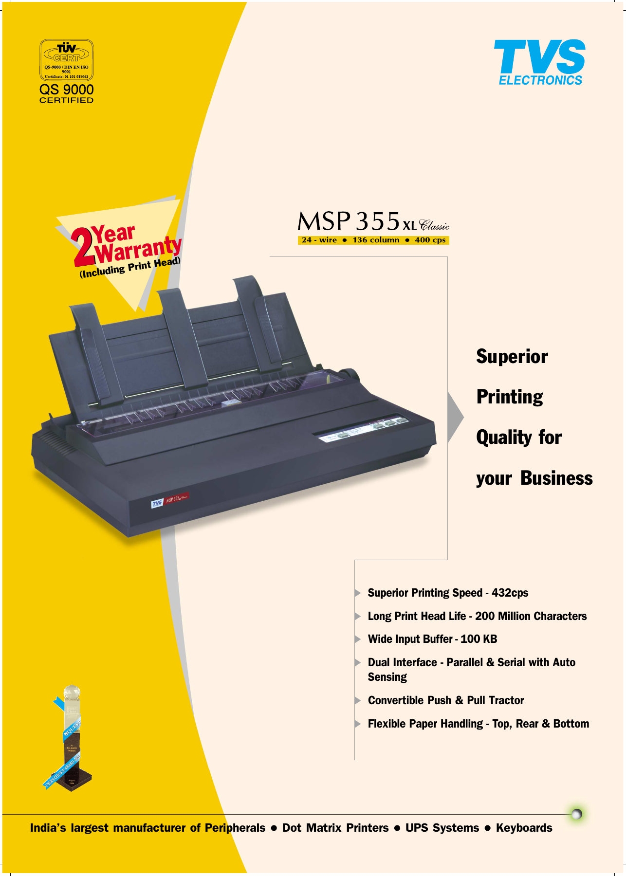 Indias largest manufacturer of Peripherals l Dot Matrix Printers l UPS Systems l KeyboardsSuperiorPrintingQuality foryour Business Warranty22Year(Including Print Head)uSuperior Printing Speed - 432cpsuLong Print Head Life - 200 Million CharactersuWide Input Buffer - 100 KBuDual Interface - Parallel &amp; Serial with AutoSensinguConvertible Push &amp; Pull TractoruFlexible Paper Handling - Top, Rear &amp; Bottom