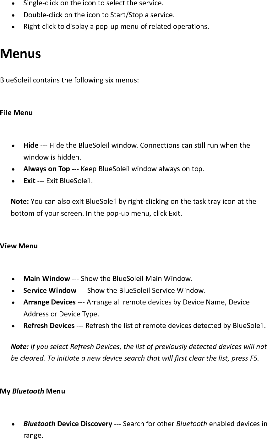 &bull; Single‐clickontheicontoselecttheservice.&bull; Double‐clickontheicontoStart/Stopaservice.&bull; Right‐clicktodisplayapop‐upmenuofrelatedoperations.MenusBlueSoleilcontainsthefollowingsixmenus:FileMenu&bull; Hide‐‐‐HidetheBlueSoleilwindow.Connectionscanstillrunwhenthewindowishidden.&bull; AlwaysonTop‐‐‐KeepBlueSoleilwindowalwaysontop.&bull; Exit‐‐‐ExitBlueSoleil.Note:YoucanalsoexitBlueSoleilbyright‐clickingonthetasktrayiconatthebottomofyourscreen.Inthepop‐upmenu,clickExit.ViewMenu&bull; MainWindow‐‐‐ShowtheBlueSoleilMainWindow.&bull; ServiceWindow‐‐‐ShowtheBlueSoleilServiceWindow.&bull; ArrangeDevices‐‐‐ArrangeallremotedevicesbyDeviceName,DeviceAddressorDeviceType.&bull; RefreshDevices‐‐‐RefreshthelistofremotedevicesdetectedbyBlueSoleil.Note:IfyouselectRefreshDevices,thelistofpreviouslydetecteddeviceswillnotbecleared.Toinitiateanewdevicesearchthatwillfirstclearthelist,pressF5.MyBluetoothMenu&bull; BluetoothDeviceDiscovery‐‐‐SearchforotherBluetoothenableddevicesinrange.