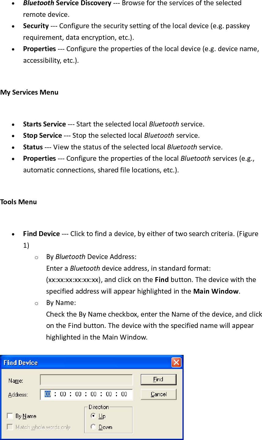 &bull; BluetoothServiceDiscovery‐‐‐Browsefortheservicesoftheselectedremotedevice.&bull; Security‐‐‐Configurethesecuritysettingofthelocaldevice(e.g.passkeyrequirement,dataencryption,etc.).&bull; Properties‐‐‐Configurethepropertiesofthelocaldevice(e.g.devicename,accessibility,etc.).MyServicesMenu&bull; StartsService‐‐‐StarttheselectedlocalBluetoothservice.&bull; StopService‐‐‐StoptheselectedlocalBluetoothservice.&bull; Status‐‐‐ViewthestatusoftheselectedlocalBluetoothservice.&bull; Properties‐‐‐ConfigurethepropertiesofthelocalBluetoothservices(e.g.,automaticconnections,sharedfilelocations,etc.).ToolsMenu&bull; FindDevice‐‐‐Clicktofindadevice,byeitheroftwosearchcriteria.(Figure1)o ByBluetoothDeviceAddress:EnteraBluetoothdeviceaddress,instandardformat:(xx:xx:xx:xx:xx:xx),andclickontheFindbutton.ThedevicewiththespecifiedaddresswillappearhighlightedintheMainWindow. o ByName:ChecktheByNamecheckbox,entertheNameofthedevice,andclickontheFindbutton.ThedevicewiththespecifiednamewillappearhighlightedintheMainWindow.