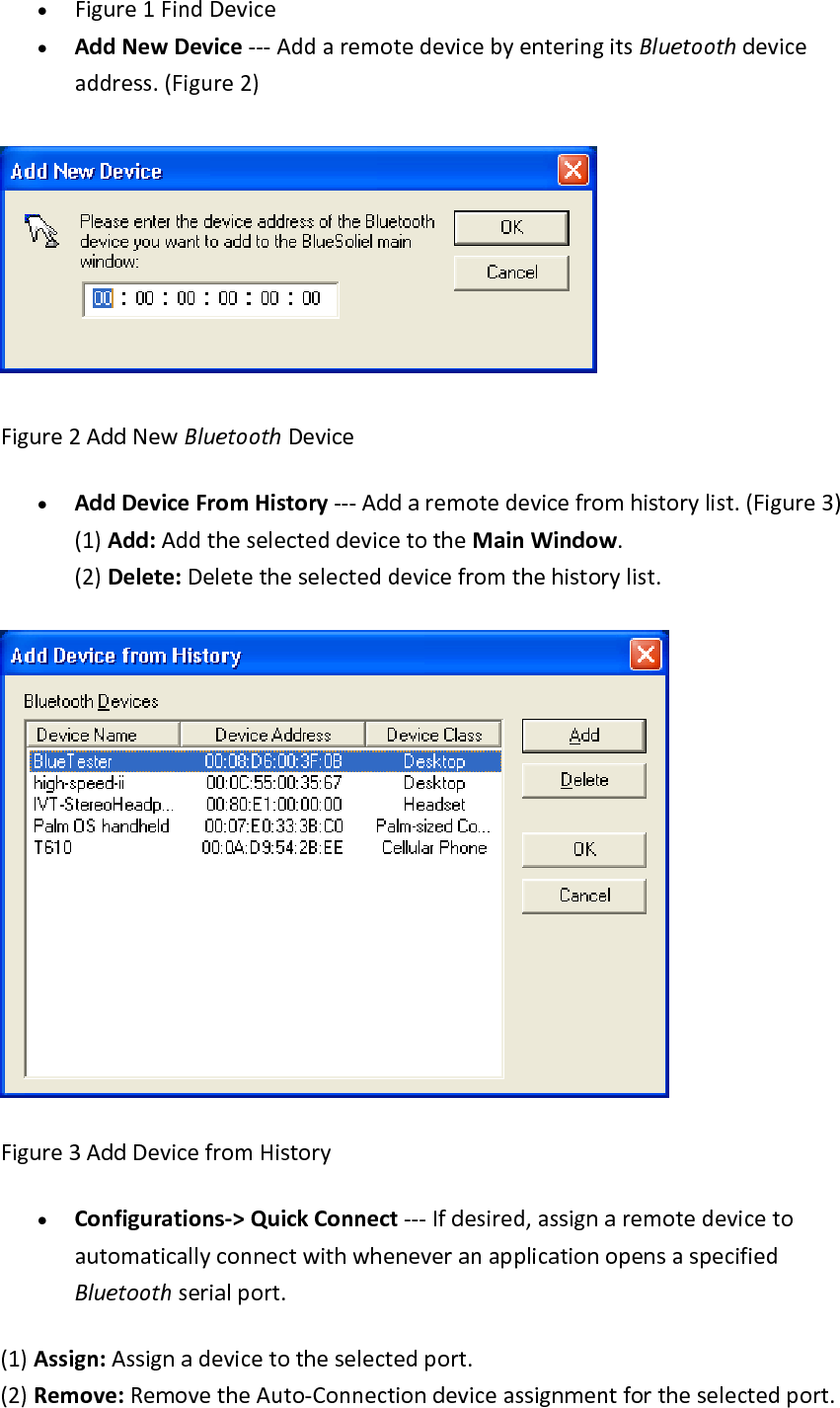 &bull; Figure1FindDevice&bull; AddNewDevice‐‐‐AddaremotedevicebyenteringitsBluetoothdeviceaddress.(Figure2)Figure2AddNewBluetoothDevice&bull; AddDeviceFromHistory‐‐‐Addaremotedevicefromhistorylist.(Figure3)(1)Add:AddtheselecteddevicetotheMainWindow.(2)Delete:Deletetheselecteddevicefromthehistorylist.Figure3AddDevicefromHistory&bull; Configurations‐>QuickConnect‐‐‐Ifdesired,assignaremotedevicetoautomaticallyconnectwithwheneveranapplicationopensaspecifiedBluetoothserialport.(1)Assign:Assignadevicetotheselectedport.(2)Remove:RemovetheAuto‐Connectiondeviceassignmentfortheselectedport.