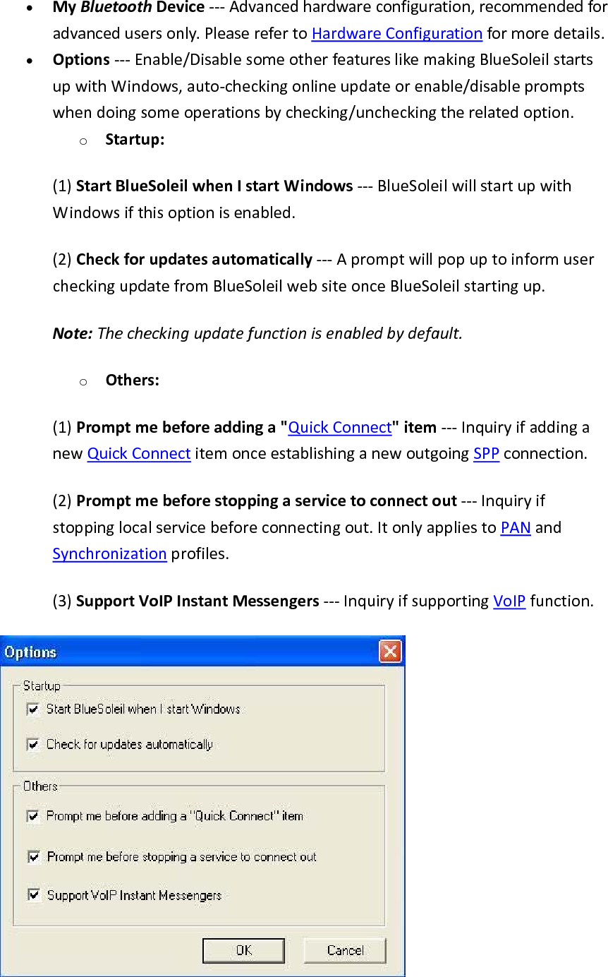 &bull; MyBluetoothDevice‐‐‐Advancedhardwareconfiguration,recommendedforadvancedusersonly.PleaserefertoHardwareConfigurationformoredetails.&bull; Options‐‐‐Enable/DisablesomeotherfeatureslikemakingBlueSoleilstartsupwithWindows,auto‐checkingonlineupdateorenable/disablepromptswhendoingsomeoperationsbychecking/uncheckingtherelatedoption.o Startup:(1)StartBlueSoleilwhenIstartWindows‐‐‐BlueSoleilwillstartupwithWindowsifthisoptionisenabled.(2)Checkforupdatesautomatically‐‐‐ApromptwillpopuptoinformusercheckingupdatefromBlueSoleilwebsiteonceBlueSoleilstartingup.Note:Thecheckingupdatefunctionisenabledbydefault.o Others:(1)Promptmebeforeaddinga"QuickConnect"item‐‐‐InquiryifaddinganewQuickConnectitemonceestablishinganewoutgoingSPPconnection.(2)Promptmebeforestoppingaservicetoconnectout‐‐‐Inquiryifstoppinglocalservicebeforeconnectingout.ItonlyappliestoPANandSynchronizationprofiles.(3)SupportVoIPInstantMessengers‐‐‐InquiryifsupportingVoIPfunction.