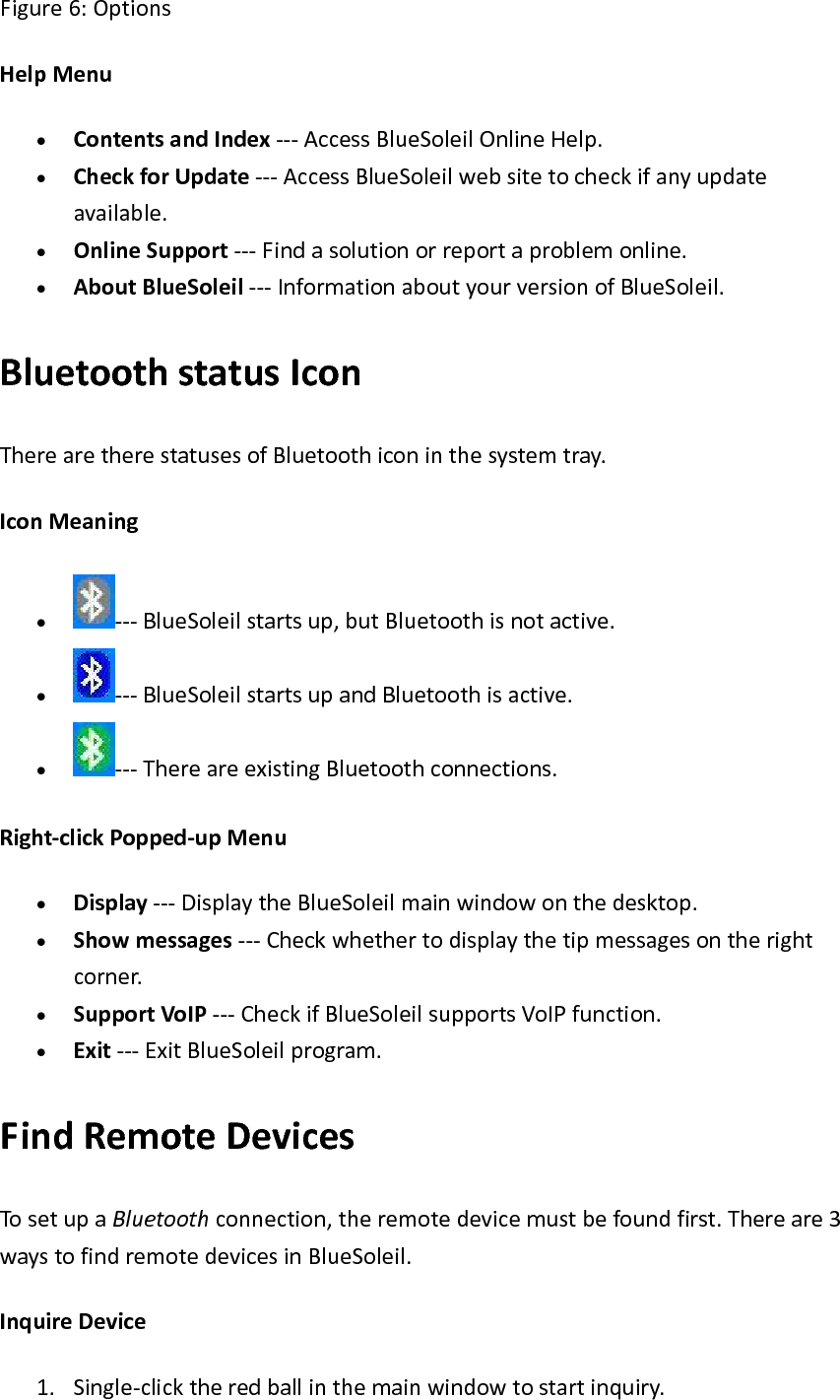 Figure6:OptionsHelpMenu&bull; ContentsandIndex‐‐‐AccessBlueSoleilOnlineHelp.&bull; CheckforUpdate‐‐‐AccessBlueSoleilwebsitetocheckifanyupdateavailable.&bull; OnlineSupport‐‐‐Findasolutionorreportaproblemonline.&bull; AboutBlueSoleil‐‐‐InformationaboutyourversionofBlueSoleil.BluetoothstatusIconTherearetherestatusesofBluetoothiconinthesystemtray.IconMeaning&bull; ‐‐‐BlueSoleilstartsup,butBluetoothisnotactive.&bull; ‐‐‐BlueSoleilstartsupandBluetoothisactive.&bull; ‐‐‐ThereareexistingBluetoothconnections.Right‐clickPopped‐upMenu&bull; Display‐‐‐DisplaytheBlueSoleilmainwindowonthedesktop.&bull; Showmessages‐‐‐Checkwhethertodisplaythetipmessagesontherightcorner.&bull; SupportVoIP‐‐‐CheckifBlueSoleilsupportsVoIPfunction.&bull; Exit‐‐‐ExitBlueSoleilprogram.FindRemoteDevicesTosetupaBluetoothconnection,theremotedevicemustbefoundfirst.Thereare3waystofindremotedevicesinBlueSoleil.InquireDevice1. Single‐clicktheredballinthemainwindowtostartinquiry. 