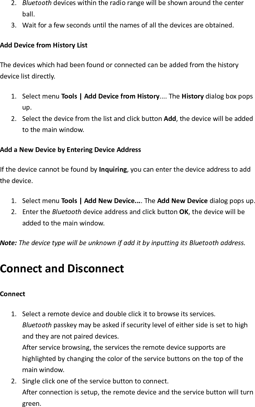 2. Bluetoothdeviceswithintheradiorangewillbeshownaroundthecenterball. 3. Waitforafewsecondsuntilthenamesofallthedevicesareobtained.AddDevicefromHistoryListThedeviceswhichhadbeenfoundorconnectedcanbeaddedfromthehistorydevicelistdirectly.1. SelectmenuTools|AddDevicefromHistory....TheHistorydialogboxpopsup. 2. SelectthedevicefromthelistandclickbuttonAdd,thedevicewillbeaddedtothemainwindow.AddaNewDevicebyEnteringDeviceAddressIfthedevicecannotbefoundbyInquiring,youcanenterthedeviceaddresstoaddthedevice.1. SelectmenuTools|AddNewDevice....TheAddNewDevicedialogpopsup.2. EntertheBluetoothdeviceaddressandclickbuttonOK,thedevicewillbeaddedtothemainwindow.Note:ThedevicetypewillbeunknownifadditbyinputtingitsBluetoothaddress.ConnectandDisconnectConnect1. Selectaremotedeviceanddoubleclickittobrowseitsservices.Bluetoothpasskeymaybeaskedifsecuritylevelofeithersideissettohighandtheyarenotpaireddevices.Afterservicebrowsing,theservicestheremotedevicesupportsarehighlightedbychangingthecoloroftheservicebuttonsonthetopofthemainwindow.2. Singleclickoneoftheservicebuttontoconnect.Afterconnectionissetup,theremotedeviceandtheservicebuttonwillturngreen.