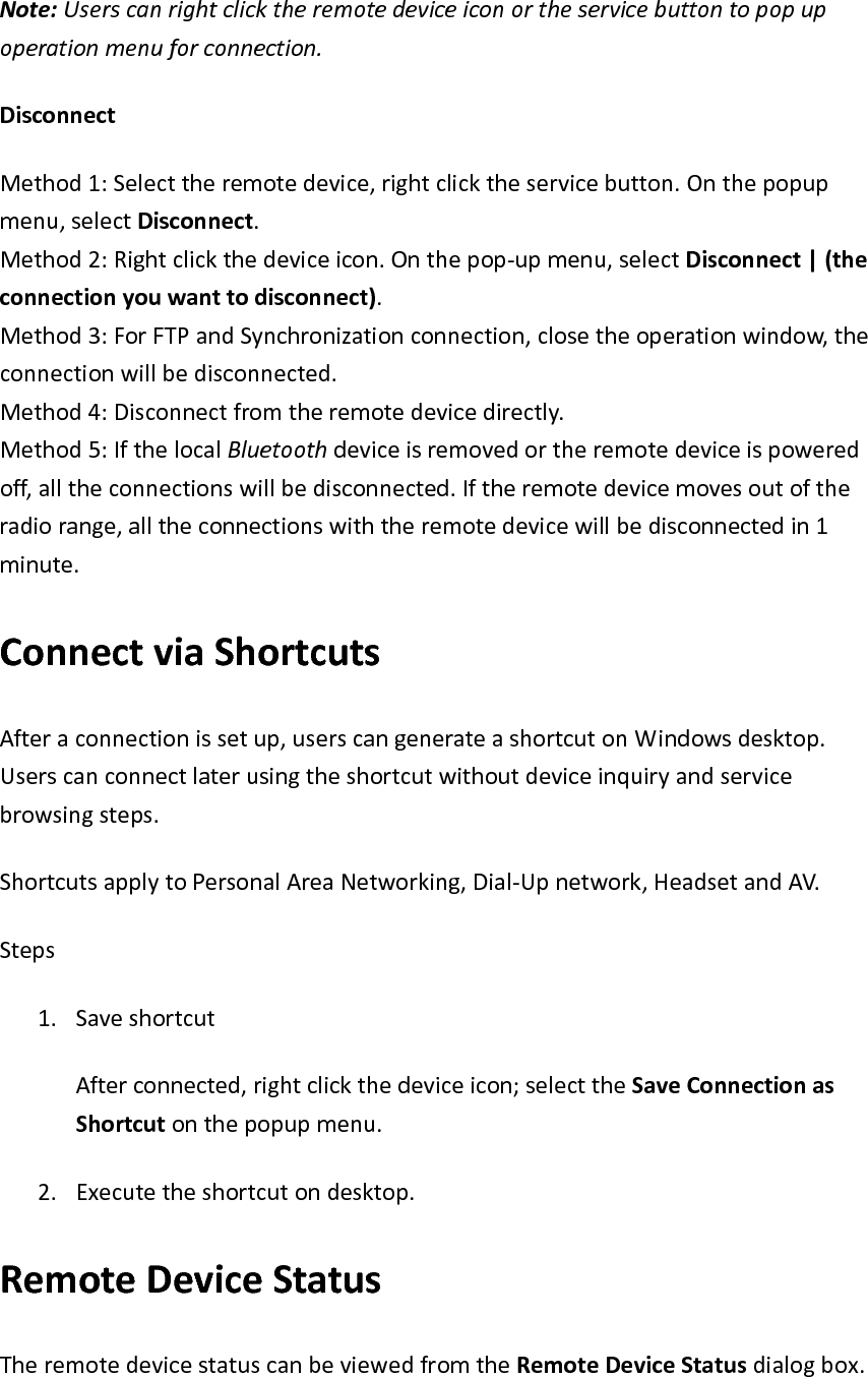 Note:Userscanrightclicktheremotedeviceiconortheservicebuttontopopupoperationmenuforconnection.DisconnectMethod1:Selecttheremotedevice,rightclicktheservicebutton.Onthepopupmenu,selectDisconnect.Method2:Rightclickthedeviceicon.Onthepop‐upmenu,selectDisconnect|(theconnectionyouwanttodisconnect).Method3:ForFTPandSynchronizationconnection,closetheoperationwindow,theconnectionwillbedisconnected.Method4:Disconnectfromtheremotedevicedirectly.Method5:IfthelocalBluetoothdeviceisremovedortheremotedeviceispoweredoff,alltheconnectionswillbedisconnected.Iftheremotedevicemovesoutoftheradiorange,alltheconnectionswiththeremotedevicewillbedisconnectedin1minute.ConnectviaShortcutsAfteraconnectionissetup,userscangenerateashortcutonWindowsdesktop.Userscanconnectlaterusingtheshortcutwithoutdeviceinquiryandservicebrowsingsteps.ShortcutsapplytoPersonalAreaNetworking,Dial‐Upnetwork,HeadsetandAV.Steps1. SaveshortcutAfterconnected,rightclickthedeviceicon;selecttheSaveConnectionasShortcutonthepopupmenu.2. Executetheshortcutondesktop.RemoteDeviceStatusTheremotedevicestatuscanbeviewedfromtheRemoteDeviceStatusdialogbox.
