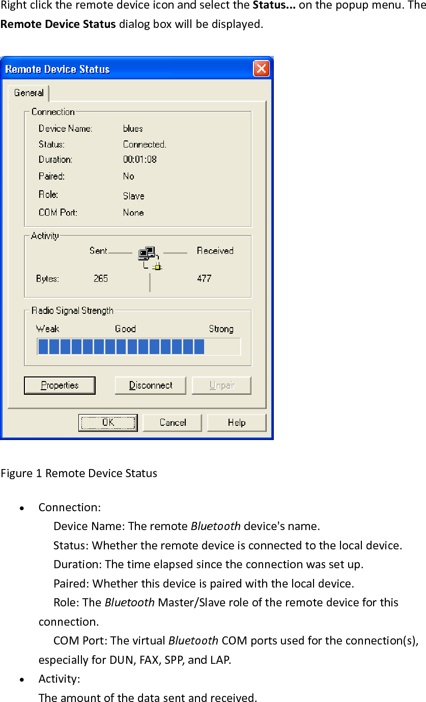 RightclicktheremotedeviceiconandselecttheStatus...onthepopupmenu.TheRemoteDeviceStatusdialogboxwillbedisplayed.Figure1RemoteDeviceStatus&bull; Connection: DeviceName:TheremoteBluetoothdevice'sname. Status:Whethertheremotedeviceisconnectedtothelocaldevice. Duration:Thetimeelapsedsincetheconnectionwassetup. Paired:Whetherthisdeviceispairedwiththelocaldevice. Role:TheBluetoothMaster/Slaveroleoftheremotedeviceforthisconnection. COMPort:ThevirtualBluetoothCOMportsusedfortheconnection(s),especiallyforDUN,FAX,SPP,andLAP.&bull; Activity:Theamountofthedatasentandreceived.