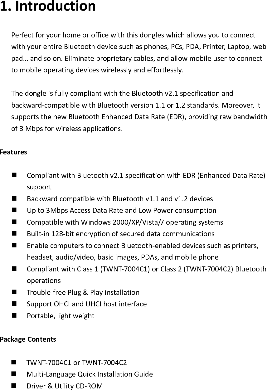 1. IntroductionPerfectforyourhomeorofficewiththisdongleswhichallowsyoutoconnectwithyourentireBluetoothdevicesuchasphones,PCs,PDA,Printer,Laptop,webpad&hellip;andsoon.Eliminateproprietarycables,andallowmobileusertoconnecttomobileoperatingdeviceswirelesslyandeffortlessly.ThedongleisfullycompliantwiththeBluetoothv2.1specificationandbackward‐compatiblewithBluetoothversion1.1or1.2standards.Moreover,itsupportsthenewBluetoothEnhancedDataRate(EDR),providingrawbandwidthof3Mbpsforwirelessapplications.Features CompliantwithBluetoothv2.1specificationwithEDR(EnhancedDataRate)support BackwardcompatiblewithBluetoothv1.1andv1.2devices Upto3MbpsAccessDataRateandLowPowerconsumption CompatiblewithWindows2000/XP/Vista/7operatingsystems Built‐in128‐bitencryptionofsecureddatacommunications EnablecomputerstoconnectBluetooth‐enableddevicessuchasprinters,headset,audio/video,basicimages,PDAs,andmobilephone CompliantwithClass1(TWNT‐7004C1)orClass2(TWNT‐7004C2)Bluetoothoperations Trouble‐freePlug&amp;Playinstallation SupportOHCIandUHCIhostinterface Portable,lightweightPackageContents TWNT‐7004C1orTWNT‐7004C2 Multi‐LanguageQuickInstallationGuide Driver&amp;UtilityCD‐ROM