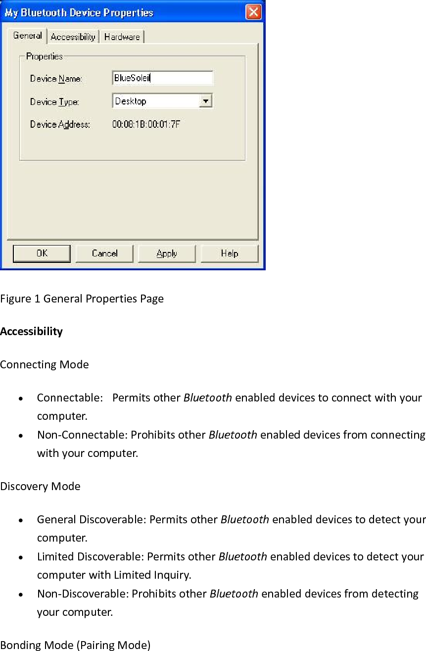 Figure1GeneralPropertiesPageAccessibilityConnectingMode&bull; Connectable: PermitsotherBluetoothenableddevicestoconnectwithyourcomputer.&bull; Non‐Connectable:ProhibitsotherBluetoothenableddevicesfromconnectingwithyourcomputer.DiscoveryMode&bull; GeneralDiscoverable:PermitsotherBluetoothenableddevicestodetectyourcomputer.&bull; LimitedDiscoverable:PermitsotherBluetoothenableddevicestodetectyourcomputerwithLimitedInquiry.&bull; Non‐Discoverable:ProhibitsotherBluetoothenableddevicesfromdetectingyourcomputer.BondingMode(PairingMode)