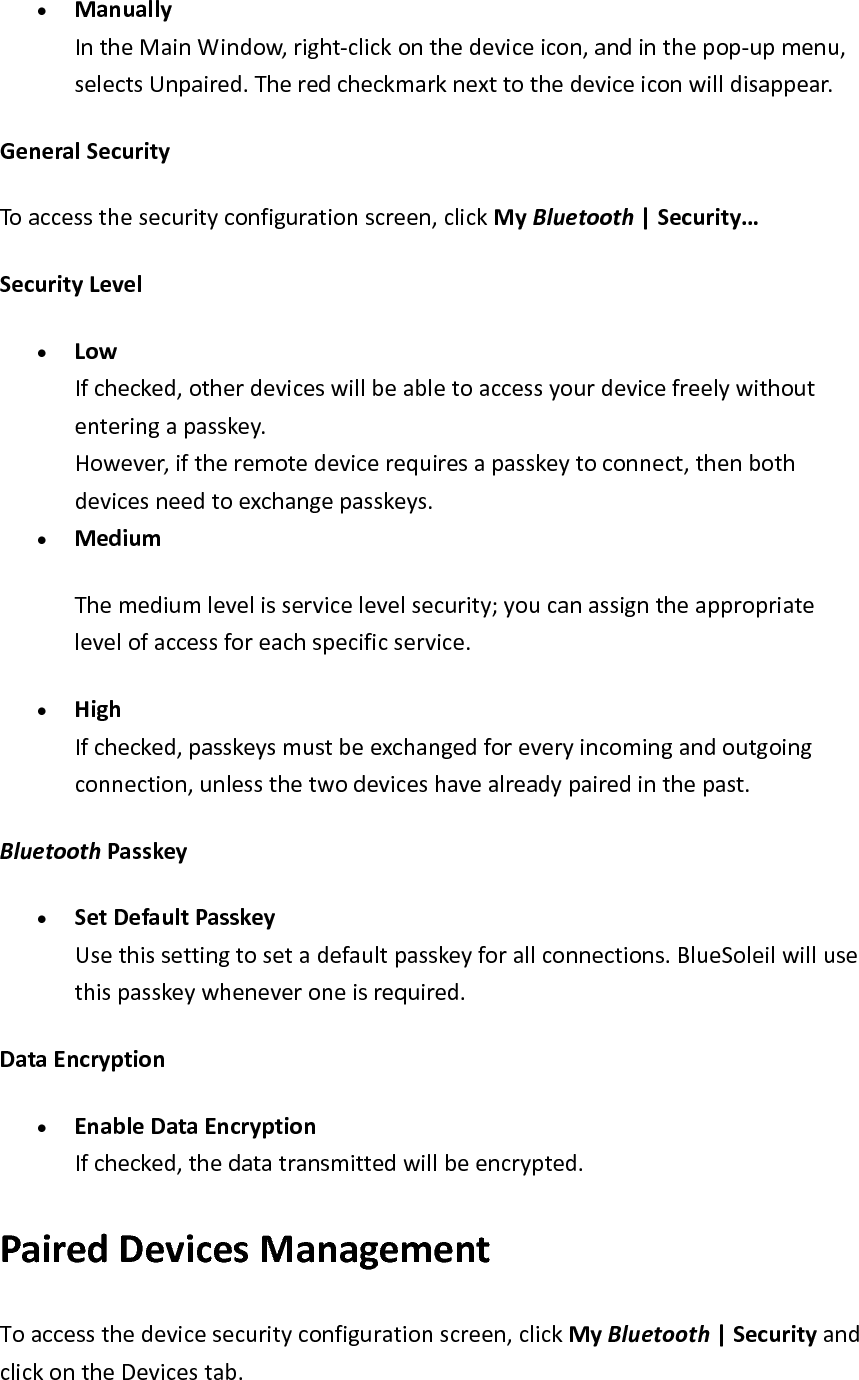 &bull; ManuallyIntheMainWindow,right‐clickonthedeviceicon,andinthepop‐upmenu,selectsUnpaired.Theredcheckmarknexttothedeviceiconwilldisappear.GeneralSecurityToaccessthesecurityconfigurationscreen,clickMyBluetooth|Security&hellip;SecurityLevel&bull; LowIfchecked,otherdeviceswillbeabletoaccessyourdevicefreelywithoutenteringapasskey.However,iftheremotedevicerequiresapasskeytoconnect,thenbothdevicesneedtoexchangepasskeys.&bull; MediumThemediumlevelisservicelevelsecurity;youcanassigntheappropriatelevelofaccessforeachspecificservice.&bull; HighIfchecked,passkeysmustbeexchangedforeveryincomingandoutgoingconnection,unlessthetwodeviceshavealreadypairedinthepast.BluetoothPasskey&bull; SetDefaultPasskeyUsethissettingtosetadefaultpasskeyforallconnections.BlueSoleilwillusethispasskeywheneveroneisrequired.DataEncryption&bull; EnableDataEncryptionIfchecked,thedatatransmittedwillbeencrypted.PairedDevicesManagementToaccessthedevicesecurityconfigurationscreen,clickMyBluetooth|SecurityandclickontheDevicestab.