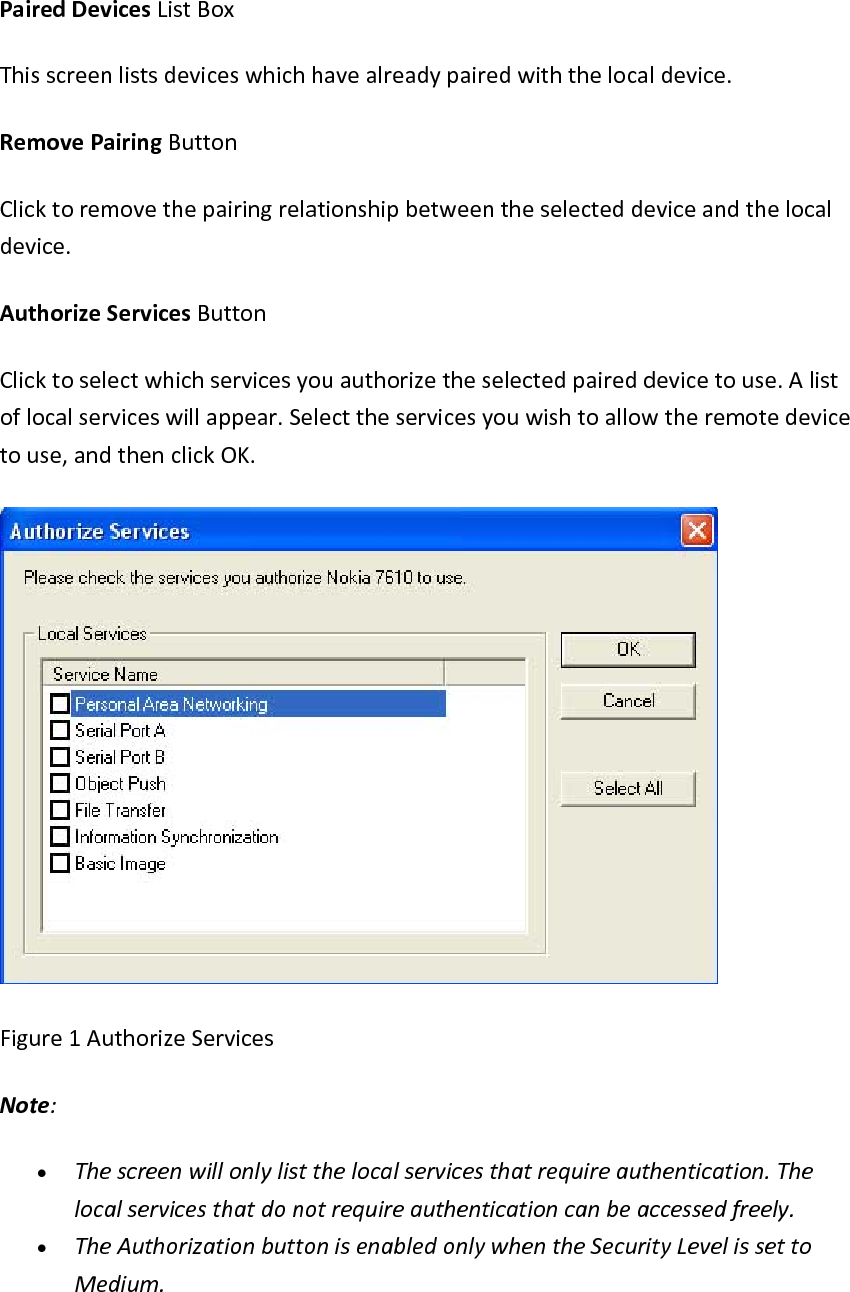 PairedDevicesListBoxThisscreenlistsdeviceswhichhavealreadypairedwiththelocaldevice.RemovePairingButtonClicktoremovethepairingrelationshipbetweentheselecteddeviceandthelocaldevice.AuthorizeServicesButtonClicktoselectwhichservicesyouauthorizetheselectedpaireddevicetouse.Alistoflocalserviceswillappear.Selecttheservicesyouwishtoallowtheremotedevicetouse,andthenclickOK.Figure1AuthorizeServicesNote:&bull; Thescreenwillonlylistthelocalservicesthatrequireauthentication.Thelocalservicesthatdonotrequireauthenticationcanbeaccessedfreely.&bull; TheAuthorizationbuttonisenabledonlywhentheSecurityLevelissettoMedium.