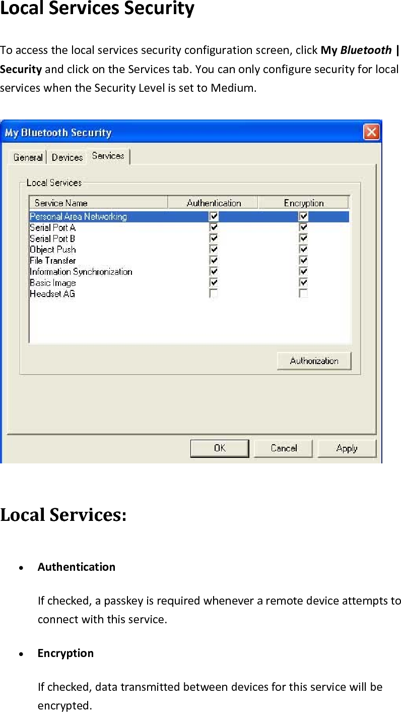 LocalServicesSecurityToaccessthelocalservicessecurityconfigurationscreen,clickMyBluetooth|SecurityandclickontheServicestab.YoucanonlyconfiguresecurityforlocalserviceswhentheSecurityLevelissettoMedium.LocalServices:&bull; AuthenticationIfchecked,apasskeyisrequiredwheneveraremotedeviceattemptstoconnectwiththisservice.&bull; EncryptionIfchecked,datatransmittedbetweendevicesforthisservicewillbeencrypted.