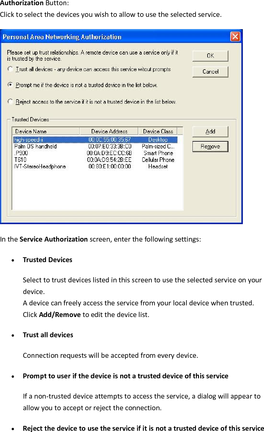 AuthorizationButton:Clicktoselectthedevicesyouwishtoallowtousetheselectedservice.IntheServiceAuthorizationscreen,enterthefollowingsettings:&bull; TrustedDevicesSelecttotrustdeviceslistedinthisscreentousetheselectedserviceonyourdevice.Adevicecanfreelyaccesstheservicefromyourlocaldevicewhentrusted.ClickAdd/Removetoeditthedevicelist.&bull; TrustalldevicesConnectionrequestswillbeacceptedfromeverydevice.&bull; PrompttouserifthedeviceisnotatrusteddeviceofthisserviceIfanon‐trusteddeviceattemptstoaccesstheservice,adialogwillappeartoallowyoutoacceptorrejecttheconnection.&bull; Rejectthedevicetousetheserviceifitisnotatrusteddeviceofthisservice