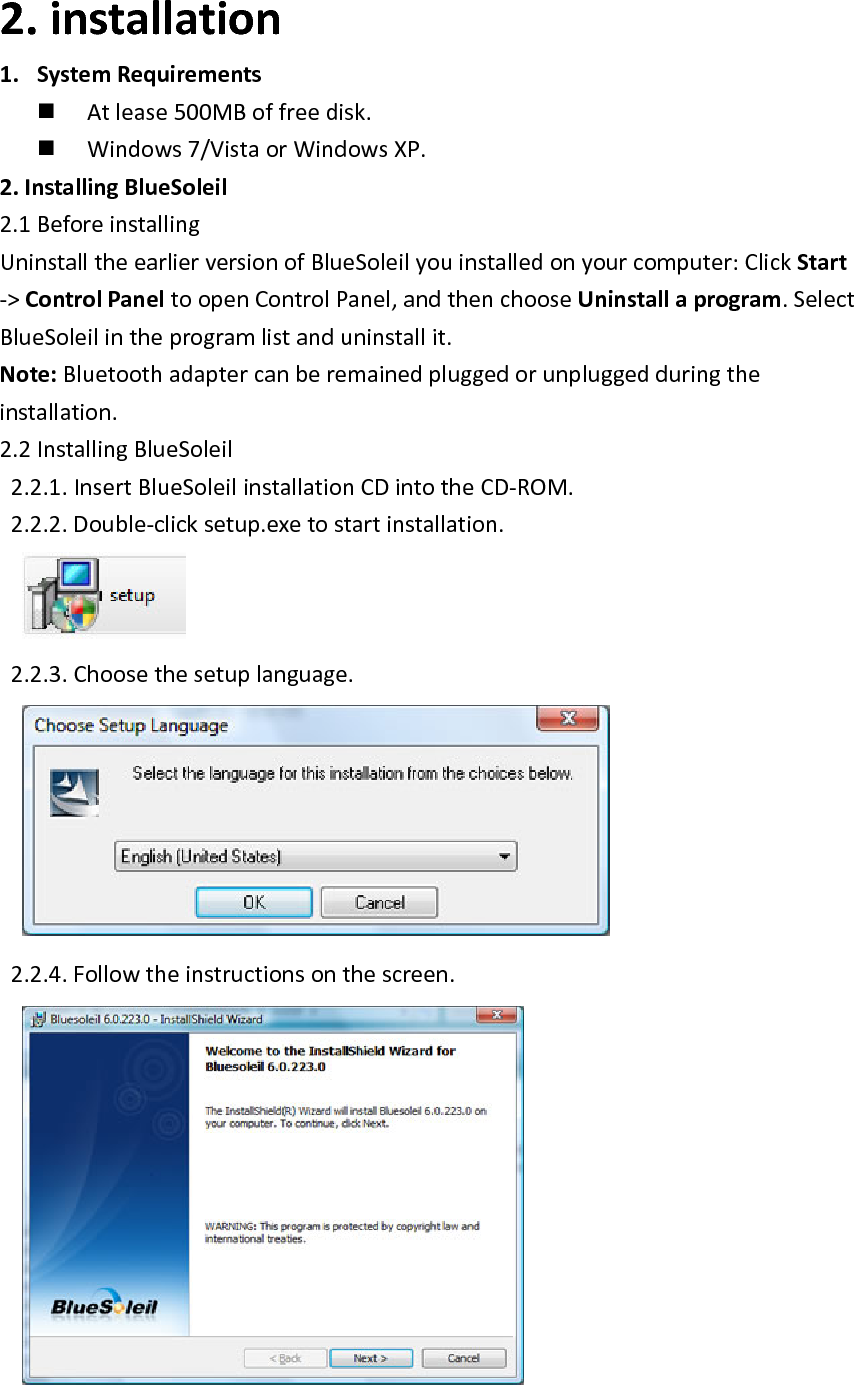 2. installation1. SystemRequirements Atlease500MBoffreedisk. Windows7/VistaorWindowsXP.2.InstallingBlueSoleil2.1BeforeinstallingUninstalltheearlierversionofBlueSoleilyouinstalledonyourcomputer:ClickStart‐>ControlPaneltoopenControlPanel,andthenchooseUninstallaprogram.SelectBlueSoleilintheprogramlistanduninstallit.Note:Bluetoothadaptercanberemainedpluggedorunpluggedduringtheinstallation.2.2InstallingBlueSoleil2.2.1.InsertBlueSoleilinstallationCDintotheCD‐ROM.2.2.2.Double‐clicksetup.exetostartinstallation. 2.2.3.Choosethesetuplanguage. 2.2.4.Followtheinstructionsonthescreen. 