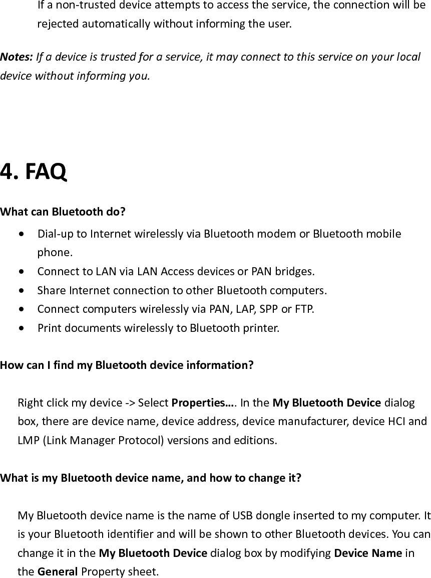 Ifanon‐trusteddeviceattemptstoaccesstheservice,theconnectionwillberejectedautomaticallywithoutinformingtheuser.Notes:Ifadeviceistrustedforaservice,itmayconnecttothisserviceonyourlocaldevicewithoutinformingyou.4. FAQWhatcanBluetoothdo?&bull; Dial‐uptoInternetwirelesslyviaBluetoothmodemorBluetoothmobilephone.&bull; ConnecttoLANviaLANAccessdevicesorPANbridges.&bull; ShareInternetconnectiontootherBluetoothcomputers.&bull; ConnectcomputerswirelesslyviaPAN,LAP,SPPorFTP.&bull; PrintdocumentswirelesslytoBluetoothprinter.HowcanIfindmyBluetoothdeviceinformation?Rightclickmydevice‐>SelectProperties&hellip;.IntheMyBluetoothDevicedialogbox,therearedevicename,deviceaddress,devicemanufacturer,deviceHCIandLMP(LinkManagerProtocol)versionsandeditions.WhatismyBluetoothdevicename,andhowtochangeit?MyBluetoothdevicenameisthenameofUSBdongleinsertedtomycomputer.ItisyourBluetoothidentifierandwillbeshowntootherBluetoothdevices.YoucanchangeitintheMyBluetoothDevicedialogboxbymodifyingDeviceNameintheGeneralPropertysheet.