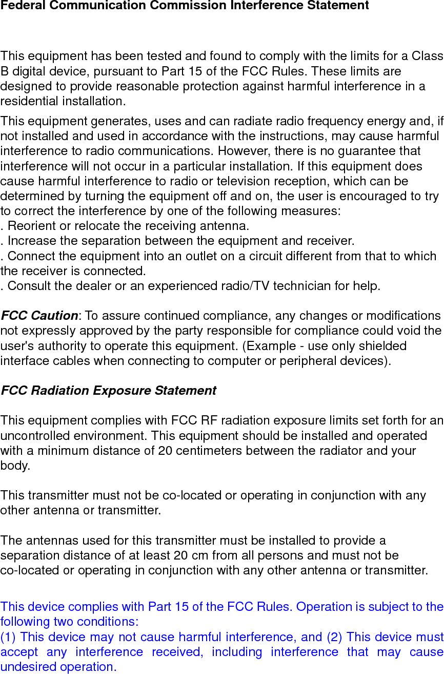 Federal Communication Commission Interference Statement  This equipment has been tested and found to comply with the limits for a Class B digital device, pursuant to Part 15 of the FCC Rules. These limits are designed to provide reasonable protection against harmful interference in a residential installation. This equipment generates, uses and can radiate radio frequency energy and, if not installed and used in accordance with the instructions, may cause harmful interference to radio communications. However, there is no guarantee that interference will not occur in a particular installation. If this equipment does cause harmful interference to radio or television reception, which can be determined by turning the equipment off and on, the user is encouraged to try to correct the interference by one of the following measures: . Reorient or relocate the receiving antenna. . Increase the separation between the equipment and receiver. . Connect the equipment into an outlet on a circuit different from that to which the receiver is connected. . Consult the dealer or an experienced radio/TV technician for help.  FCC Caution: To assure continued compliance, any changes or modifications not expressly approved by the party responsible for compliance could void the user's authority to operate this equipment. (Example - use only shielded interface cables when connecting to computer or peripheral devices).  FCC Radiation Exposure Statement  This equipment complies with FCC RF radiation exposure limits set forth for an uncontrolled environment. This equipment should be installed and operated with a minimum distance of 20 centimeters between the radiator and your body.  This transmitter must not be co-located or operating in conjunction with any other antenna or transmitter.  The antennas used for this transmitter must be installed to provide a separation distance of at least 20 cm from all persons and must not be co-located or operating in conjunction with any other antenna or transmitter.  This device complies with Part 15 of the FCC Rules. Operation is subject to the following two conditions: (1) This device may not cause harmful interference, and (2) This device must accept any interference received, including interference that may cause undesired operation.  