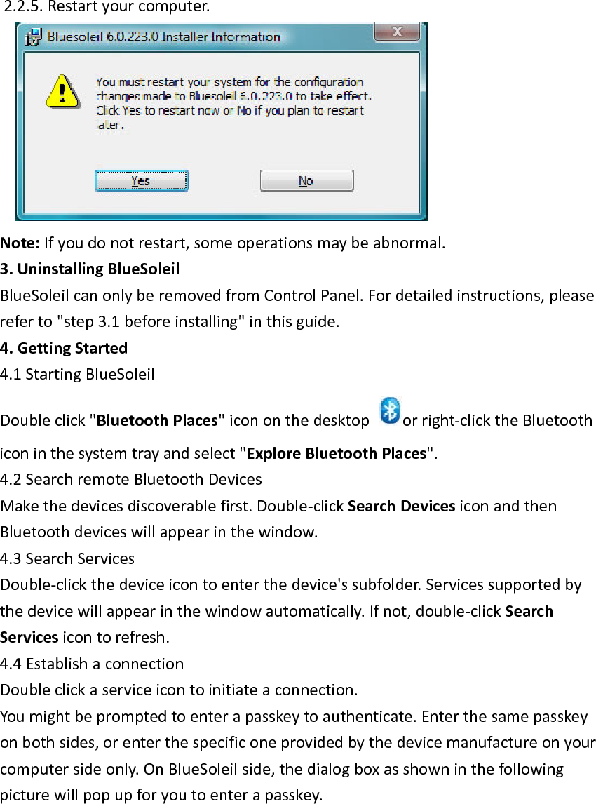 2.2.5.Restartyourcomputer. Note:Ifyoudonotrestart,someoperationsmaybeabnormal.3.UninstallingBlueSoleilBlueSoleilcanonlyberemovedfromControlPanel.Fordetailedinstructions,pleasereferto"step3.1beforeinstalling"inthisguide.4.GettingStarted4.1StartingBlueSoleilDoubleclick"BluetoothPlaces"icononthedesktoporright‐clicktheBluetoothiconinthesystemtrayandselect"ExploreBluetoothPlaces".4.2SearchremoteBluetoothDevicesMakethedevicesdiscoverablefirst.Double‐clickSearchDevicesiconandthenBluetoothdeviceswillappearinthewindow.4.3SearchServicesDouble‐clickthedeviceicontoenterthedevice'ssubfolder.Servicessupportedbythedevicewillappearinthewindowautomatically.Ifnot,double‐clickSearchServicesicontorefresh.4.4EstablishaconnectionDoubleclickaserviceicontoinitiateaconnection.Youmightbepromptedtoenterapasskeytoauthenticate.Enterthesamepasskeyonbothsides,orenterthespecificoneprovidedbythedevicemanufactureonyourcomputersideonly.OnBlueSoleilside,thedialogboxasshowninthefollowingpicturewillpopupforyoutoenterapasskey.