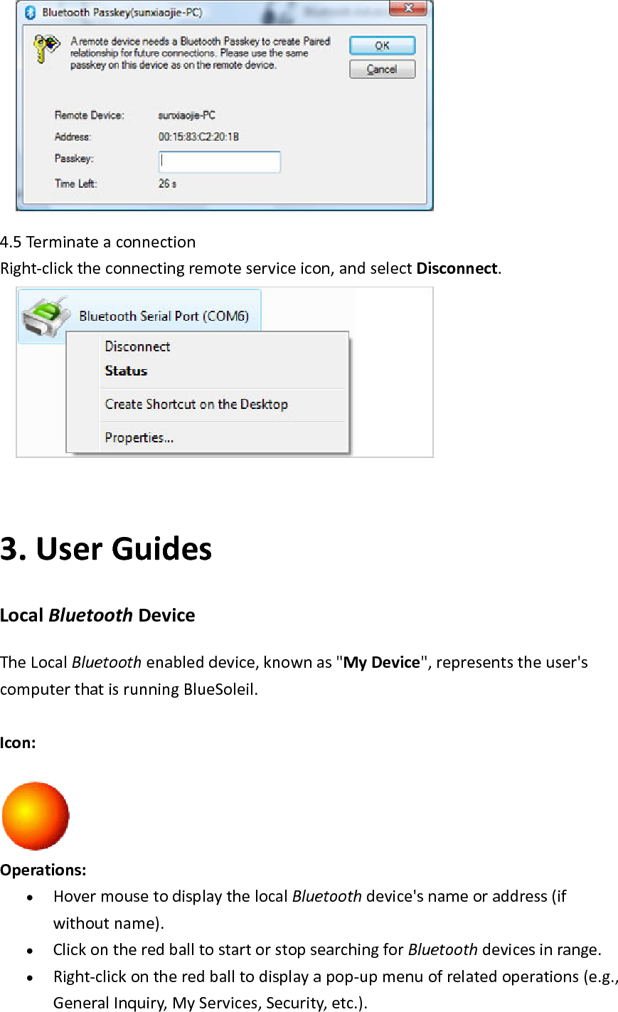  4.5Termi nateaconnectionRight‐clicktheconnectingremoteserviceicon,andselectDisconnect. 3. UserGuidesLocalBluetoothDeviceTheLocalBluetoothenableddevice,knownas"MyDevice",representstheuser'scomputerthatisrunningBlueSoleil.Icon:Operations:&bull; HovermousetodisplaythelocalBluetoothdevice'snameoraddress(ifwithoutname).&bull; ClickontheredballtostartorstopsearchingforBluetoothdevicesinrange.&bull; Right‐clickontheredballtodisplayapop‐upmenuofrelatedoperations(e.g.,GeneralInquiry,MyServices,Security,etc.).