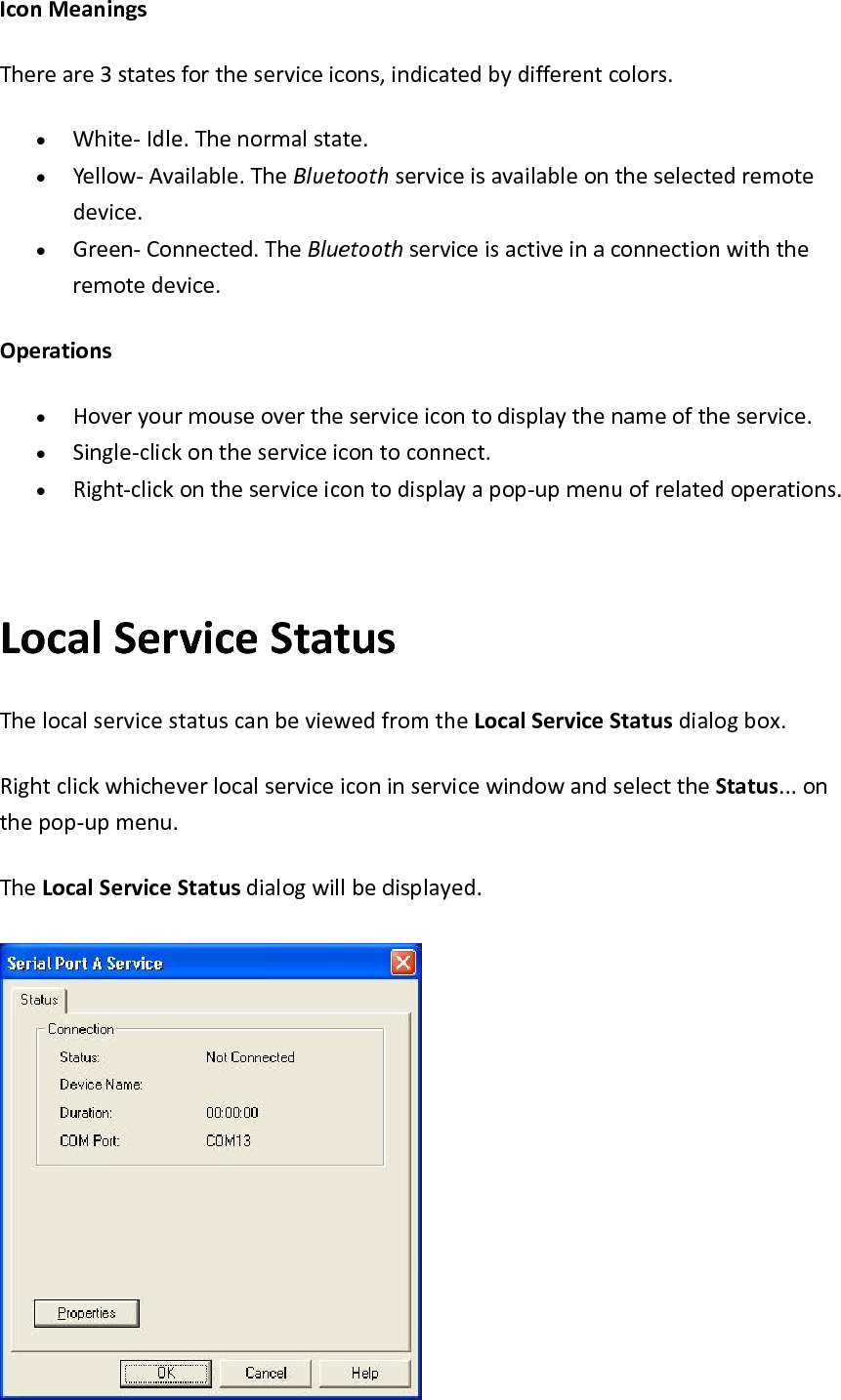 IconMeaningsThereare3statesfortheserviceicons,indicatedbydifferentcolors.&bull; White‐Idle.Thenormalstate.&bull; Yellow‐Available.TheBluetoothserviceisavailableontheselectedremotedevice.&bull; Green‐Connected.TheBluetoothserviceisactiveinaconnectionwiththeremotedevice.Operations&bull; Hoveryourmouseovertheserviceicontodisplaythenameoftheservice.&bull; Single‐clickontheserviceicontoconnect.&bull; Right‐clickontheserviceicontodisplayapop‐upmenuofrelatedoperations.LocalServiceStatusThelocalservicestatuscanbeviewedfromtheLocalServiceStatusdialogbox.RightclickwhicheverlocalserviceiconinservicewindowandselecttheStatus...onthepop‐upmenu.TheLocalServiceStatusdialogwillbedisplayed.