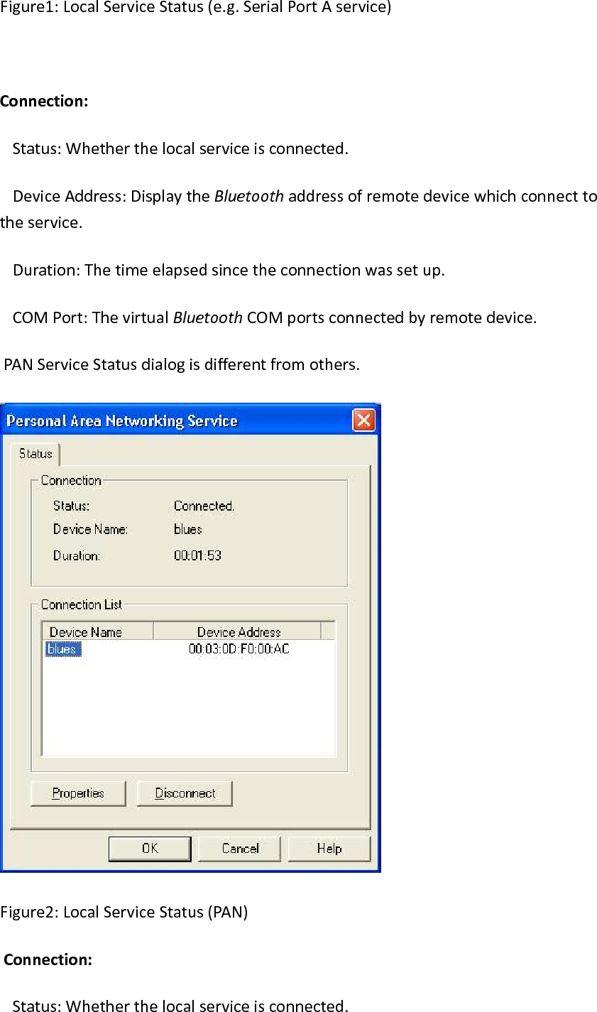Figure1:LocalServiceStatus(e.g.SerialPortAservice)Connection: Status:Whetherthelocalserviceisconnected. DeviceAddress:DisplaytheBluetoothaddressofremotedevicewhichconnecttotheservice. Duration:Thetimeelapsedsincetheconnectionwassetup. COMPort:ThevirtualBluetoothCOMportsconnectedbyremotedevice. PANServiceStatusdialogisdifferentfromothers.Figure2:LocalServiceStatus(PAN)Connection: Status:Whetherthelocalserviceisconnected.