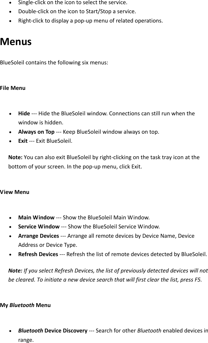 &bull; Single‐clickontheicontoselecttheservice.&bull; Double‐clickontheicontoStart/Stopaservice.&bull; Right‐clicktodisplayapop‐upmenuofrelatedoperations.MenusBlueSoleilcontainsthefollowingsixmenus:FileMenu&bull; Hide‐‐‐HidetheBlueSoleilwindow.Connectionscanstillrunwhenthewindowishidden.&bull; AlwaysonTop‐‐‐KeepBlueSoleilwindowalwaysontop.&bull; Exit‐‐‐ExitBlueSoleil.Note:YoucanalsoexitBlueSoleilbyright‐clickingonthetasktrayiconatthebottomofyourscreen.Inthepop‐upmenu,clickExit.ViewMenu&bull; MainWindow‐‐‐ShowtheBlueSoleilMainWindow.&bull; ServiceWindow‐‐‐ShowtheBlueSoleilServiceWindow.&bull; ArrangeDevices‐‐‐ArrangeallremotedevicesbyDeviceName,DeviceAddressorDeviceType.&bull; RefreshDevices‐‐‐RefreshthelistofremotedevicesdetectedbyBlueSoleil.Note:IfyouselectRefreshDevices,thelistofpreviouslydetecteddeviceswillnotbecleared.Toinitiateanewdevicesearchthatwillfirstclearthelist,pressF5.MyBluetoothMenu&bull; BluetoothDeviceDiscovery‐‐‐SearchforotherBluetoothenableddevicesinrange.