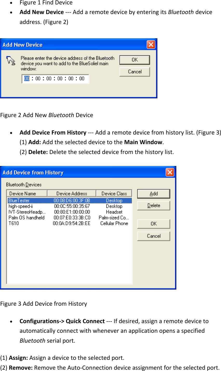 &bull; Figure1FindDevice&bull; AddNewDevice‐‐‐AddaremotedevicebyenteringitsBluetoothdeviceaddress.(Figure2)Figure2AddNewBluetoothDevice&bull; AddDeviceFromHistory‐‐‐Addaremotedevicefromhistorylist.(Figure3)(1)Add:AddtheselecteddevicetotheMainWindow.(2)Delete:Deletetheselecteddevicefromthehistorylist.Figure3AddDevicefromHistory&bull; Configurations‐>QuickConnect‐‐‐Ifdesired,assignaremotedevicetoautomaticallyconnectwithwheneveranapplicationopensaspecifiedBluetoothserialport.(1)Assign:Assignadevicetotheselectedport.(2)Remove:RemovetheAuto‐Connectiondeviceassignmentfortheselectedport.