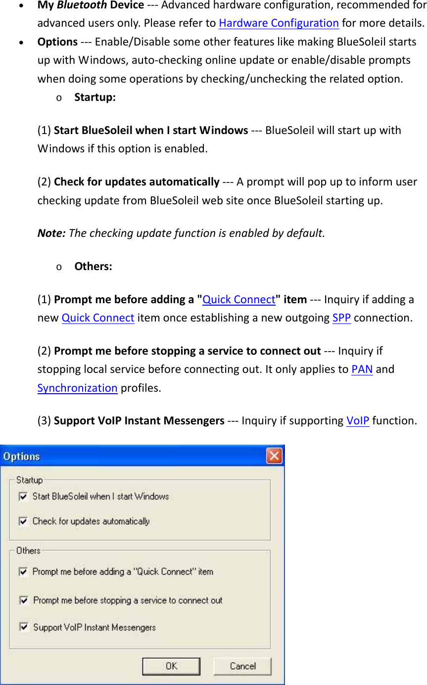 &bull; MyBluetoothDevice‐‐‐Advancedhardwareconfiguration,recommendedforadvancedusersonly.PleaserefertoHardwareConfigurationformoredetails.&bull; Options‐‐‐Enable/DisablesomeotherfeatureslikemakingBlueSoleilstartsupwithWindows,auto‐checkingonlineupdateorenable/disablepromptswhendoingsomeoperationsbychecking/uncheckingtherelatedoption.o Startup:(1)StartBlueSoleilwhenIstartWindows‐‐‐BlueSoleilwillstartupwithWindowsifthisoptionisenabled.(2)Checkforupdatesautomatically‐‐‐ApromptwillpopuptoinformusercheckingupdatefromBlueSoleilwebsiteonceBlueSoleilstartingup.Note:Thecheckingupdatefunctionisenabledbydefault.o Others:(1)Promptmebeforeaddinga"QuickConnect"item‐‐‐InquiryifaddinganewQuickConnectitemonceestablishinganewoutgoingSPPconnection.(2)Promptmebeforestoppingaservicetoconnectout‐‐‐Inquiryifstoppinglocalservicebeforeconnectingout.ItonlyappliestoPANandSynchronizationprofiles.(3)SupportVoIPInstantMessengers‐‐‐InquiryifsupportingVoIPfunction.