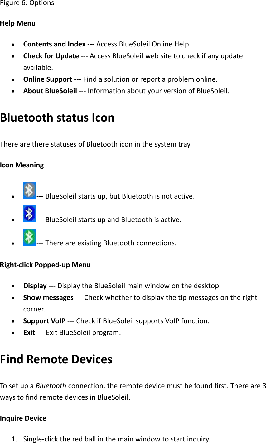 Figure6:OptionsHelpMenu&bull; ContentsandIndex‐‐‐AccessBlueSoleilOnlineHelp.&bull; CheckforUpdate‐‐‐AccessBlueSoleilwebsitetocheckifanyupdateavailable.&bull; OnlineSupport‐‐‐Findasolutionorreportaproblemonline.&bull; AboutBlueSoleil‐‐‐InformationaboutyourversionofBlueSoleil.BluetoothstatusIconTherearetherestatusesofBluetoothiconinthesystemtray.IconMeaning&bull; ‐‐‐BlueSoleilstartsup,butBluetoothisnotactive.&bull; ‐‐‐BlueSoleilstartsupandBluetoothisactive.&bull; ‐‐‐ThereareexistingBluetoothconnections.Right‐clickPopped‐upMenu&bull; Display‐‐‐DisplaytheBlueSoleilmainwindowonthedesktop.&bull; Showmessages‐‐‐Checkwhethertodisplaythetipmessagesontherightcorner.&bull; SupportVoIP‐‐‐CheckifBlueSoleilsupportsVoIPfunction.&bull; Exit‐‐‐ExitBlueSoleilprogram.FindRemoteDevicesTosetupaBluetoothconnection,theremotedevicemustbefoundfirst.Thereare3waystofindremotedevicesinBlueSoleil.InquireDevice1. Single‐clicktheredballinthemainwindowtostartinquiry. 