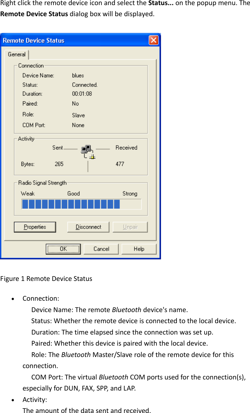 RightclicktheremotedeviceiconandselecttheStatus...onthepopupmenu.TheRemoteDeviceStatusdialogboxwillbedisplayed.Figure1RemoteDeviceStatus&bull; Connection: DeviceName:TheremoteBluetoothdevice'sname. Status:Whethertheremotedeviceisconnectedtothelocaldevice. Duration:Thetimeelapsedsincetheconnectionwassetup. Paired:Whetherthisdeviceispairedwiththelocaldevice. Role:TheBluetoothMaster/Slaveroleoftheremotedeviceforthisconnection. COMPort:ThevirtualBluetoothCOMportsusedfortheconnection(s),especiallyforDUN,FAX,SPP,andLAP.&bull; Activity:Theamountofthedatasentandreceived.