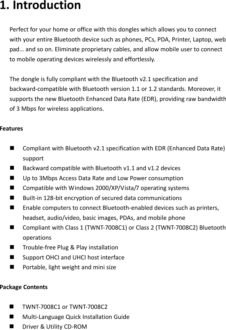 1. IntroductionPerfectforyourhomeorofficewiththisdongleswhichallowsyoutoconnectwithyourentireBluetoothdevicesuchasphones,PCs,PDA,Printer,Laptop,webpad&hellip;andsoon.Eliminateproprietarycables,andallowmobileusertoconnecttomobileoperatingdeviceswirelesslyandeffortlessly.ThedongleisfullycompliantwiththeBluetoothv2.1specificationandbackward‐compatiblewithBluetoothversion1.1or1.2standards.Moreover,itsupportsthenewBluetoothEnhancedDataRate(EDR),providingrawbandwidthof3Mbpsforwirelessapplications.Features CompliantwithBluetoothv2.1specificationwithEDR(EnhancedDataRate)support BackwardcompatiblewithBluetoothv1.1andv1.2devices Upto3MbpsAccessDataRateandLowPowerconsumption CompatiblewithWindows2000/XP/Vista/7operatingsystems Built‐in128‐bitencryptionofsecureddatacommunications EnablecomputerstoconnectBluetooth‐enableddevicessuchasprinters,headset,audio/video,basicimages,PDAs,andmobilephone CompliantwithClass1(TWNT‐7008C1)orClass2(TWNT‐7008C2)Bluetoothoperations Trouble‐freePlug&amp;Playinstallation SupportOHCIandUHCIhostinterface Portable,lightweightandminisizePackageContents TWNT‐7008C1orTWNT‐7008C2 Multi‐LanguageQuickInstallationGuide Driver&amp;UtilityCD‐ROM