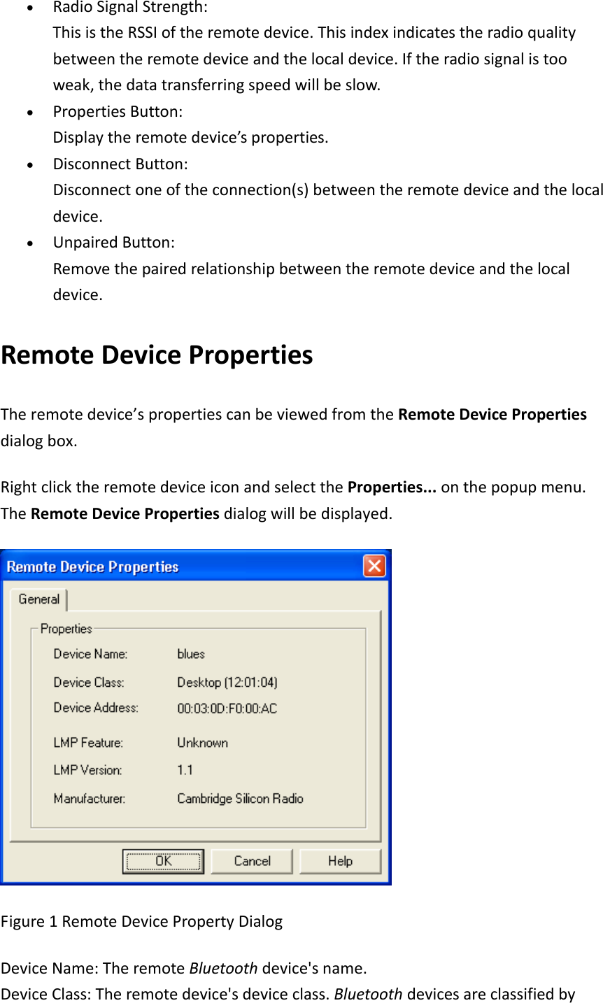 &bull; RadioSignalStrength:ThisistheRSSIoftheremotedevice.Thisindexindicatestheradioqualitybetweentheremotedeviceandthelocaldevice.Iftheradiosignalistooweak,thedatatransferringspeedwillbeslow.&bull; PropertiesButton:Displaytheremotedevice&rsquo;sproperties.&bull; DisconnectButton:Disconnectoneoftheconnection(s)betweentheremotedeviceandthelocaldevice.&bull; UnpairedButton:Removethepairedrelationshipbetweentheremotedeviceandthelocaldevice. RemoteDevicePropertiesTheremotedevice&rsquo;spropertiescanbeviewedfromtheRemoteDevicePropertiesdialogbox.RightclicktheremotedeviceiconandselecttheProperties...onthepopupmenu.TheRemoteDevicePropertiesdialogwillbedisplayed.Figure1RemoteDevicePropertyDialogDeviceName:TheremoteBluetoothdevice'sname.DeviceClass:Theremotedevice'sdeviceclass.Bluetoothdevicesareclassifiedby