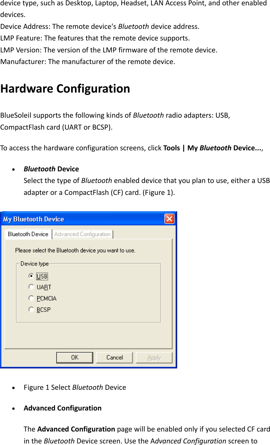 devicetype,suchasDesktop,Laptop,Headset,LANAccessPoint,andotherenableddevices.DeviceAddress:Theremotedevice'sBluetoothdeviceaddress.LMPFeature:Thefeaturesthattheremotedevicesupports.LMPVersion:TheversionoftheLMPfirmwareoftheremotedevice.Manufacturer:Themanufactureroftheremotedevice.HardwareConfigurationBlueSoleilsupportsthefollowingkindsofBluetoothradioadapters:USB,CompactFlashcard(UARTorBCSP).Toaccessthehardwareconfigurationscreens,clickTools|MyBluetoothDevice...,&bull; BluetoothDeviceSelectthetypeofBluetoothenableddevicethatyouplantouse,eitheraUSBadapteroraCompactFlash(CF)card.(Figure1).&bull; Figure1SelectBluetoothDevice&bull; AdvancedConfigurationTheAdvancedConfigurationpagewillbeenabledonlyifyouselectedCFcardintheBluetoothDevicescreen.UsetheAdvancedConfigurationscreento