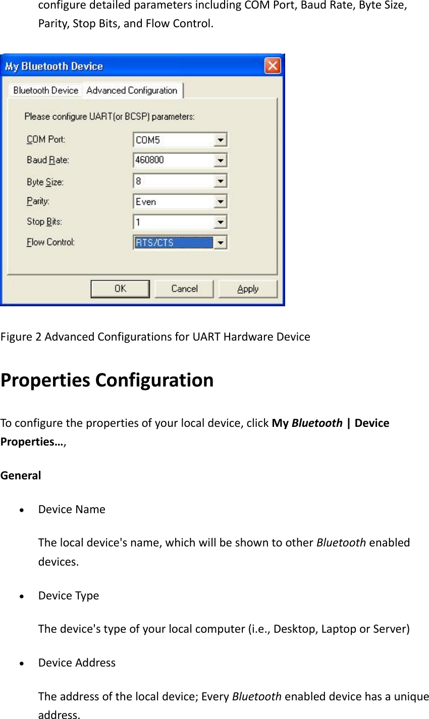 configuredetailedparametersincludingCOMPort,BaudRate,ByteSize,Parity,StopBits,andFlowControl.Figure2AdvancedConfigurationsforUARTHardwareDevicePropertiesConfigurationToconfigurethepropertiesofyourlocaldevice,clickMyBluetooth|DeviceProperties&hellip;,General&bull; DeviceNameThelocaldevice'sname,whichwillbeshowntootherBluetoothenableddevices. &bull; DeviceTypeThedevice'stypeofyourlocalcomputer(i.e.,Desktop,LaptoporServer)&bull; DeviceAddressTheaddressofthelocaldevice;EveryBluetoothenableddevicehasauniqueaddress.