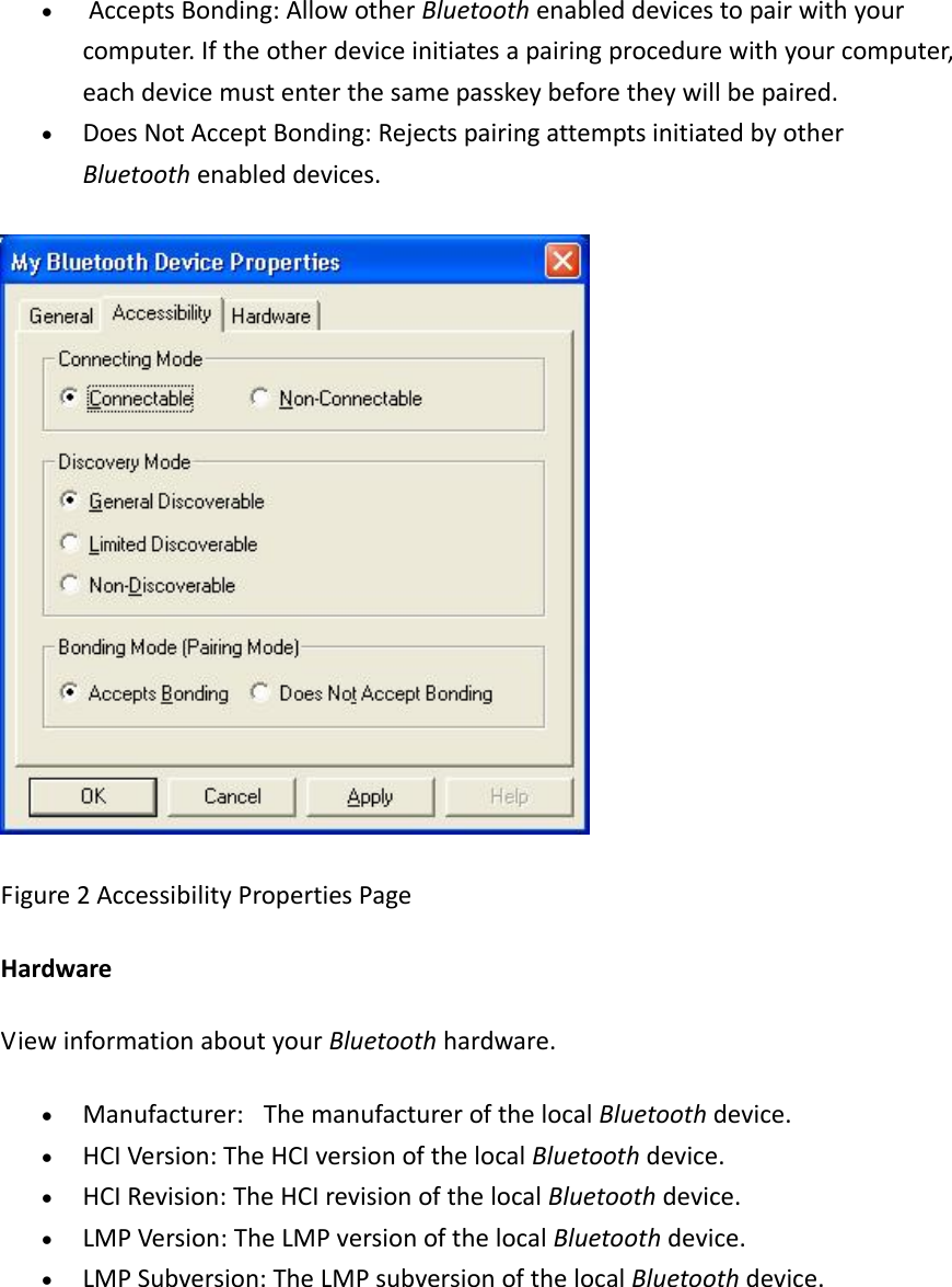 &bull; AcceptsBonding:AllowotherBluetoothenableddevicestopairwithyourcomputer.Iftheotherdeviceinitiatesapairingprocedurewithyourcomputer,eachdevicemustenterthesamepasskeybeforetheywillbepaired.&bull; DoesNotAcceptBonding:RejectspairingattemptsinitiatedbyotherBluetoothenableddevices.Figure2AccessibilityPropertiesPageHardwareViewinformationaboutyourBluetoothhardware.&bull; Manufacturer: ThemanufacturerofthelocalBluetoothdevice.&bull; HCIVersion:TheHCIversionofthelocalBluetoothdevice.&bull; HCIRevision:TheHCIrevisionofthelocalBluetoothdevice.&bull; LMPVersion:TheLMPversionofthelocalBluetoothdevice.&bull; LMPSubversion:TheLMPsubversionofthelocalBluetoothdevice.