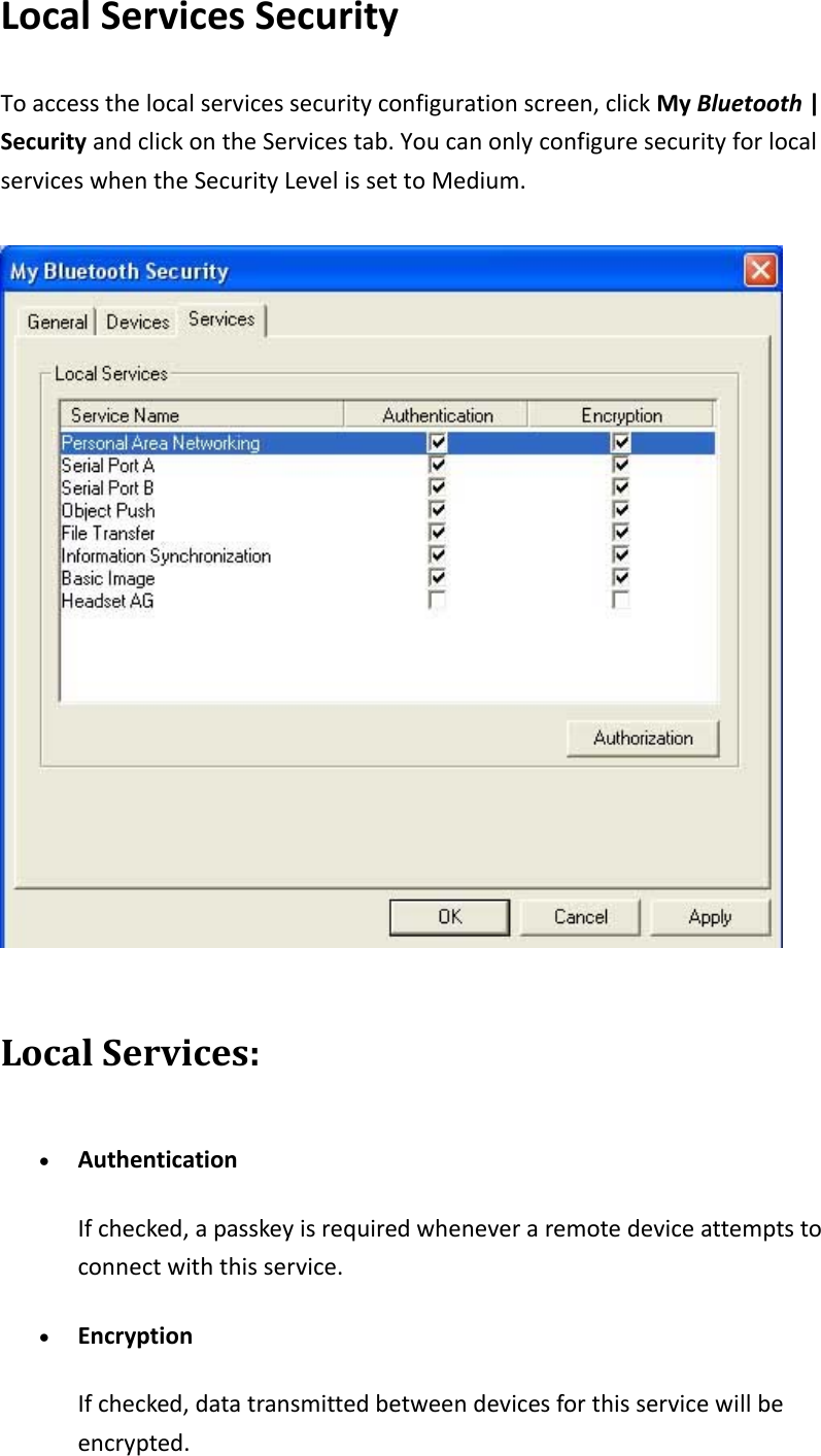 LocalServicesSecurityToaccessthelocalservicessecurityconfigurationscreen,clickMyBluetooth|SecurityandclickontheServicestab.YoucanonlyconfiguresecurityforlocalserviceswhentheSecurityLevelissettoMedium.LocalServices:&bull; AuthenticationIfchecked,apasskeyisrequiredwheneveraremotedeviceattemptstoconnectwiththisservice.&bull; EncryptionIfchecked,datatransmittedbetweendevicesforthisservicewillbeencrypted.