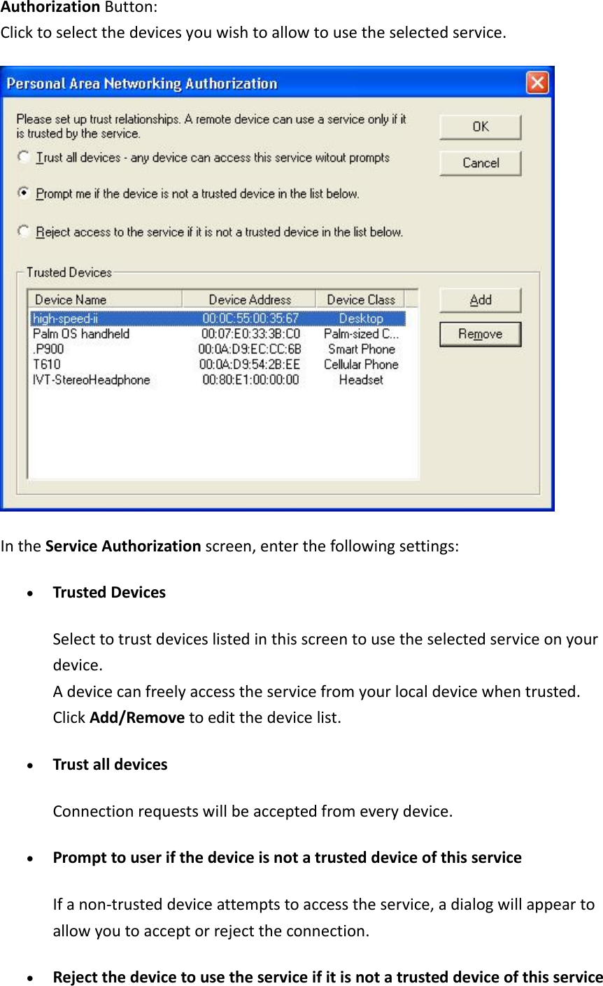 AuthorizationButton:Clicktoselectthedevicesyouwishtoallowtousetheselectedservice.IntheServiceAuthorizationscreen,enterthefollowingsettings:&bull; TrustedDevicesSelecttotrustdeviceslistedinthisscreentousetheselectedserviceonyourdevice.Adevicecanfreelyaccesstheservicefromyourlocaldevicewhentrusted.ClickAdd/Removetoeditthedevicelist.&bull; TrustalldevicesConnectionrequestswillbeacceptedfromeverydevice.&bull; PrompttouserifthedeviceisnotatrusteddeviceofthisserviceIfanon‐trusteddeviceattemptstoaccesstheservice,adialogwillappeartoallowyoutoacceptorrejecttheconnection.&bull; Rejectthedevicetousetheserviceifitisnotatrusteddeviceofthisservice