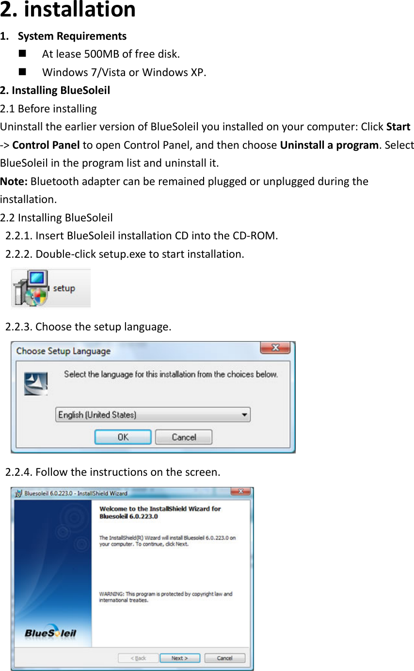 2. installation1. SystemRequirements Atlease500MBoffreedisk. Windows7/VistaorWindowsXP.2.InstallingBlueSoleil2.1BeforeinstallingUninstalltheearlierversionofBlueSoleilyouinstalledonyourcomputer:ClickStart‐>ControlPaneltoopenControlPanel,andthenchooseUninstallaprogram.SelectBlueSoleilintheprogramlistanduninstallit.Note:Bluetoothadaptercanberemainedpluggedorunpluggedduringtheinstallation.2.2InstallingBlueSoleil2.2.1.InsertBlueSoleilinstallationCDintotheCD‐ROM.2.2.2.Double‐clicksetup.exetostartinstallation. 2.2.3.Choosethesetuplanguage. 2.2.4.Followtheinstructionsonthescreen. 