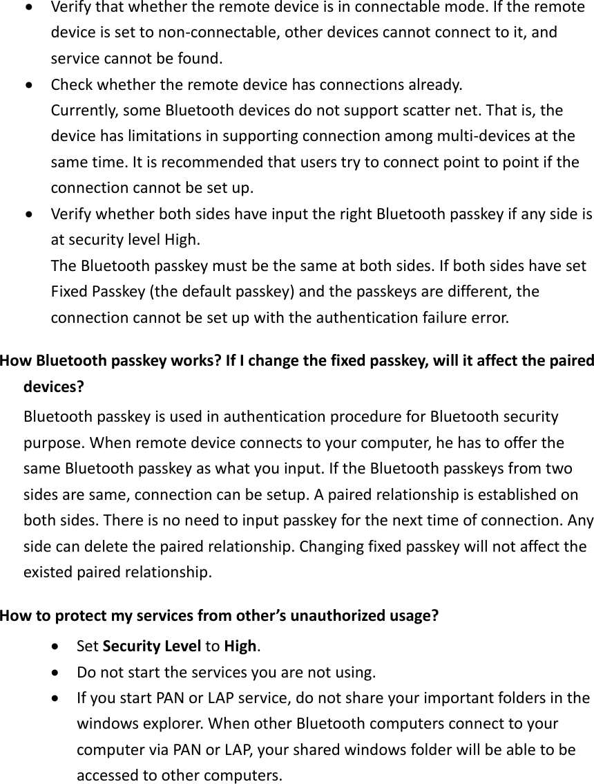 &bull; Verifythatwhethertheremotedeviceisinconnectablemode.Iftheremotedeviceissettonon‐connectable,otherdevicescannotconnecttoit,andservicecannotbefound.&bull; Checkwhethertheremotedevicehasconnectionsalready.Currently,someBluetoothdevicesdonotsupportscatternet.Thatis,thedevicehaslimitationsinsupportingconnectionamongmulti‐devicesatthesametime.Itisrecommendedthatuserstrytoconnectpointtopointiftheconnectioncannotbesetup.&bull; VerifywhetherbothsideshaveinputtherightBluetoothpasskeyifanysideisatsecuritylevelHigh.TheBluetoothpasskeymustbethesameatbothsides.IfbothsideshavesetFixedPasskey(thedefaultpasskey)andthepasskeysaredifferent,theconnectioncannotbesetupwiththeauthenticationfailureerror.HowBluetoothpasskeyworks?IfIchangethefixedpasskey,willitaffectthepaireddevices?BluetoothpasskeyisusedinauthenticationprocedureforBluetoothsecuritypurpose.Whenremotedeviceconnectstoyourcomputer,hehastoofferthesameBluetoothpasskeyaswhatyouinput.IftheBluetoothpasskeysfromtwosidesaresame,connectioncanbesetup.Apairedrelationshipisestablishedonbothsides.Thereisnoneedtoinputpasskeyforthenexttimeofconnection.Anysidecandeletethepairedrelationship.Changingfixedpasskeywillnotaffecttheexistedpairedrelationship.Howtoprotectmyservicesfromother&rsquo;sunauthorizedusage?&bull; SetSecurityLeveltoHigh.&bull; Donotstarttheservicesyouarenotusing.&bull; IfyoustartPANorLAPservice,donotshareyourimportantfoldersinthewindowsexplorer.WhenotherBluetoothcomputersconnecttoyourcomputerviaPANorLAP,yoursharedwindowsfolderwillbeabletobeaccessedtoothercomputers.