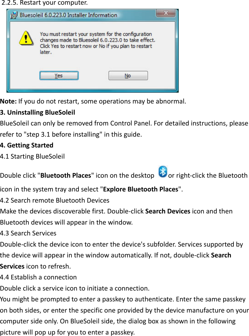 2.2.5.Restartyourcomputer. Note:Ifyoudonotrestart,someoperationsmaybeabnormal.3.UninstallingBlueSoleilBlueSoleilcanonlyberemovedfromControlPanel.Fordetailedinstructions,pleasereferto"step3.1beforeinstalling"inthisguide.4.GettingStarted4.1StartingBlueSoleilDoubleclick"BluetoothPlaces"icononthedesktoporright‐clicktheBluetoothiconinthesystemtrayandselect"ExploreBluetoothPlaces".4.2SearchremoteBluetoothDevicesMakethedevicesdiscoverablefirst.Double‐clickSearchDevicesiconandthenBluetoothdeviceswillappearinthewindow.4.3SearchServicesDouble‐clickthedeviceicontoenterthedevice'ssubfolder.Servicessupportedbythedevicewillappearinthewindowautomatically.Ifnot,double‐clickSearchServicesicontorefresh.4.4EstablishaconnectionDoubleclickaserviceicontoinitiateaconnection.Youmightbepromptedtoenterapasskeytoauthenticate.Enterthesamepasskeyonbothsides,orenterthespecificoneprovidedbythedevicemanufactureonyourcomputersideonly.OnBlueSoleilside,thedialogboxasshowninthefollowingpicturewillpopupforyoutoenterapasskey.