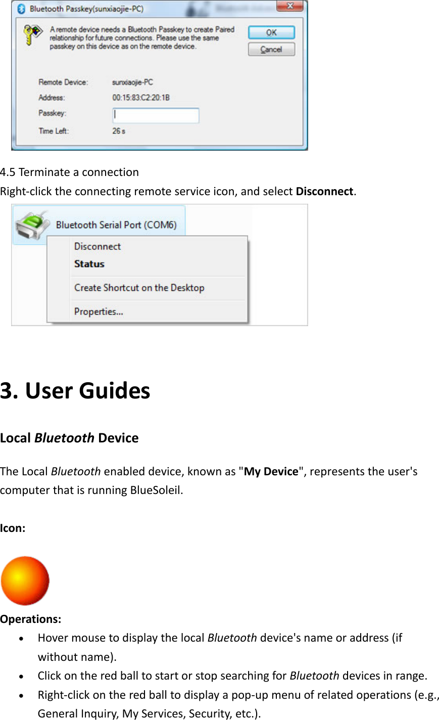  4.5Termi nateaconnectionRight‐clicktheconnectingremoteserviceicon,andselectDisconnect. 3. UserGuidesLocalBluetoothDeviceTheLocalBluetoothenableddevice,knownas"MyDevice",representstheuser'scomputerthatisrunningBlueSoleil.Icon:Operations:&bull; HovermousetodisplaythelocalBluetoothdevice'snameoraddress(ifwithoutname).&bull; ClickontheredballtostartorstopsearchingforBluetoothdevicesinrange.&bull; Right‐clickontheredballtodisplayapop‐upmenuofrelatedoperations(e.g.,GeneralInquiry,MyServices,Security,etc.).