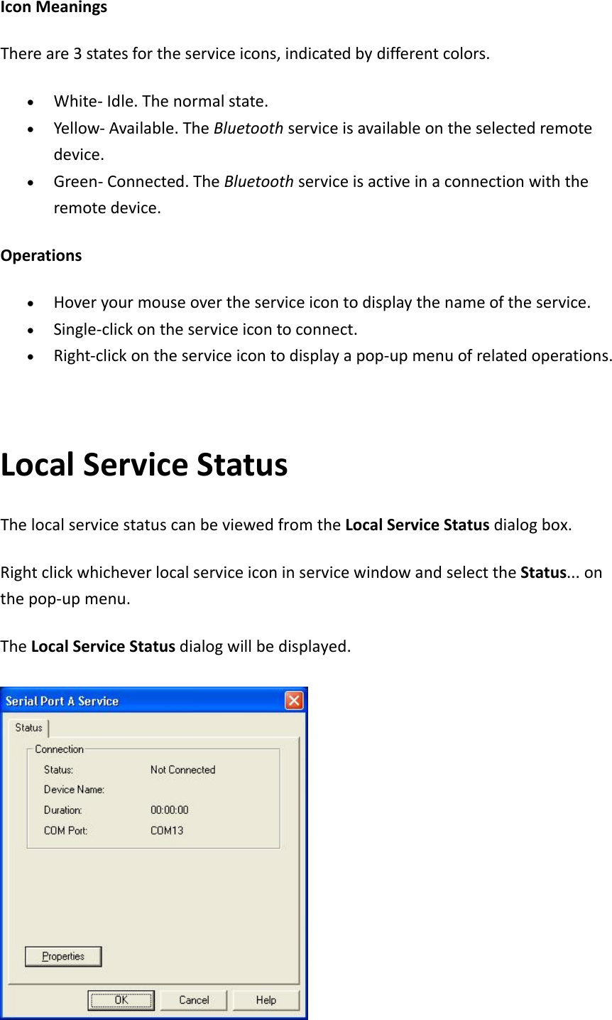 IconMeaningsThereare3statesfortheserviceicons,indicatedbydifferentcolors.&bull; White‐Idle.Thenormalstate.&bull; Yellow‐Available.TheBluetoothserviceisavailableontheselectedremotedevice.&bull; Green‐Connected.TheBluetoothserviceisactiveinaconnectionwiththeremotedevice.Operations&bull; Hoveryourmouseovertheserviceicontodisplaythenameoftheservice.&bull; Single‐clickontheserviceicontoconnect.&bull; Right‐clickontheserviceicontodisplayapop‐upmenuofrelatedoperations.LocalServiceStatusThelocalservicestatuscanbeviewedfromtheLocalServiceStatusdialogbox.RightclickwhicheverlocalserviceiconinservicewindowandselecttheStatus...onthepop‐upmenu.TheLocalServiceStatusdialogwillbedisplayed.