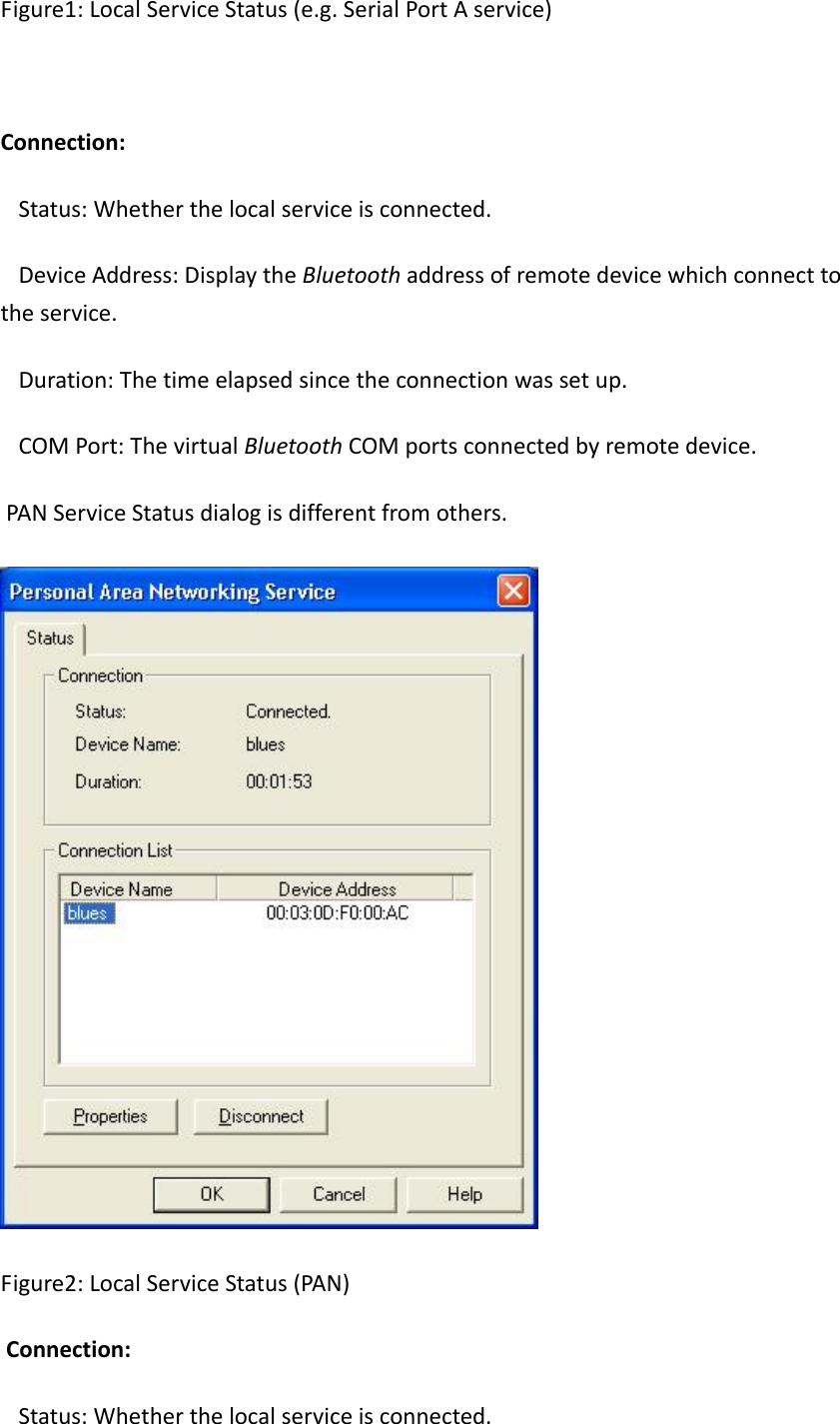 Figure1:LocalServiceStatus(e.g.SerialPortAservice)Connection: Status:Whetherthelocalserviceisconnected. DeviceAddress:DisplaytheBluetoothaddressofremotedevicewhichconnecttotheservice. Duration:Thetimeelapsedsincetheconnectionwassetup. COMPort:ThevirtualBluetoothCOMportsconnectedbyremotedevice. PANServiceStatusdialogisdifferentfromothers.Figure2:LocalServiceStatus(PAN)Connection: Status:Whetherthelocalserviceisconnected.