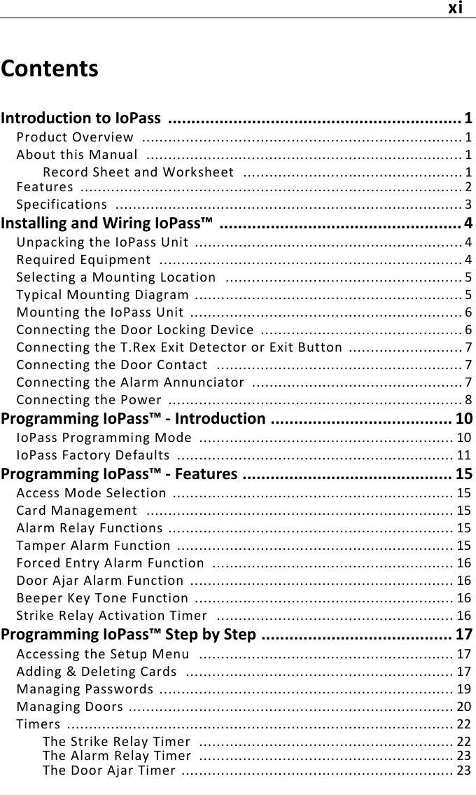 xiContentsIntroduction to IoPass  ............................................................... 1Product Overview  ......................................................................... 1About this Manual  ........................................................................ 1Record Sheet and Worksheet  .................................................. 1Features  ....................................................................................... 2Specifications  ............................................................................... 3Installing and Wiring IoPass™ .................................................... 4Unpacking the IoPass Unit  ............................................................. 4Required Equipment  ..................................................................... 4Selecting a Mounting Location  ...................................................... 5Typical Mounting Diagram ............................................................. 5Mounting the IoPass Unit  .............................................................. 6Connecting the Door Locking Device  .............................................. 6Connecting the T.Rex Exit Detector or Exit Button  .......................... 7Connecting the Door Contact  ........................................................ 7Connecting the Alarm Annunciator  ................................................ 7Connecting the Power  ................................................................... 8Programming IoPass™ - Introduction ....................................... 10IoPass Programming Mode  .......................................................... 10IoPass Factory Defaults  ............................................................... 11Programming IoPass™ - Features ............................................. 15Access Mode Selection  ................................................................ 15Card Management  ...................................................................... 15Alarm Relay Functions ................................................................. 15Tamper Alarm Function  ............................................................... 15Forced Entry Alarm Function  ....................................................... 16Door Ajar Alarm Function  ............................................................ 16Beeper Key Tone Function  ........................................................... 16Strike Relay Activation Timer  ...................................................... 16Programming IoPass™ Step by Step ......................................... 17Accessing the Setup Menu  .......................................................... 17Adding &amp; Deleting Cards  ............................................................. 17Managing Passwords ................................................................... 19Managing Doors .......................................................................... 20Timers  ........................................................................................ 22The Strike Relay Timer  .......................................................... 22The Alarm Relay Timer  .......................................................... 23The Door Ajar Timer .............................................................. 23