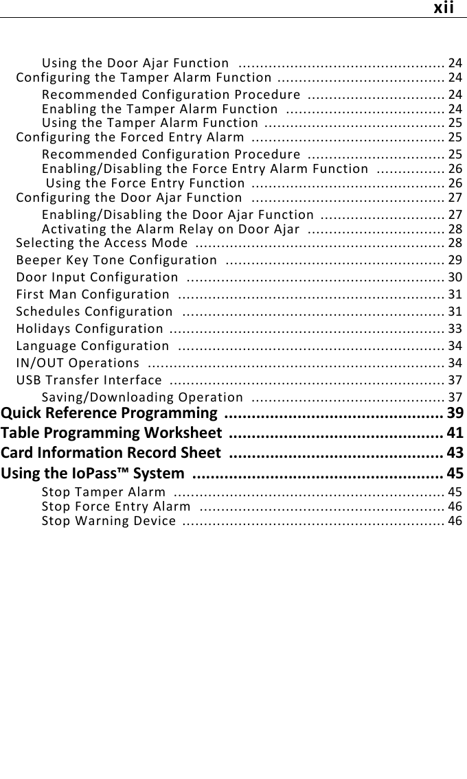 xiiUsing the Door Ajar Function  ................................................ 24Configuring the Tamper Alarm Function  ....................................... 24Recommended Configuration Procedure  ................................ 24Enabling the Tamper Alarm Function  ..................................... 24Using the Tamper Alarm Function  .......................................... 25Configuring the Forced Entry Alarm  ............................................. 25Recommended Configuration Procedure  ................................ 25Enabling/Disabling the Force Entry Alarm Function  ................ 26 Using the Force Entry Function  ............................................. 26Configuring the Door Ajar Function  ............................................. 27Enabling/Disabling the Door Ajar Function  ............................. 27Activating the Alarm Relay on Door Ajar  ................................ 28Selecting the Access Mode  .......................................................... 28Beeper Key Tone Configuration  ................................................... 29Door Input Configuration  ............................................................ 30First Man Configuration  .............................................................. 31Schedules Configuration  ............................................................. 31Holidays Configuration ................................................................ 33Language Configuration  .............................................................. 34IN/OUT Operations  ..................................................................... 34USB Transfer Interface  ................................................................ 37Saving/Downloading Operation  ............................................. 37Quick Reference Programming  ................................................ 39Table Programming Worksheet  ............................................... 41Card Information Record Sheet  ............................................... 43Using the IoPass™ System  ....................................................... 45Stop Tamper Alarm  ............................................................... 45Stop Force Entry Alarm  ......................................................... 46Stop Warning Device ............................................................. 46