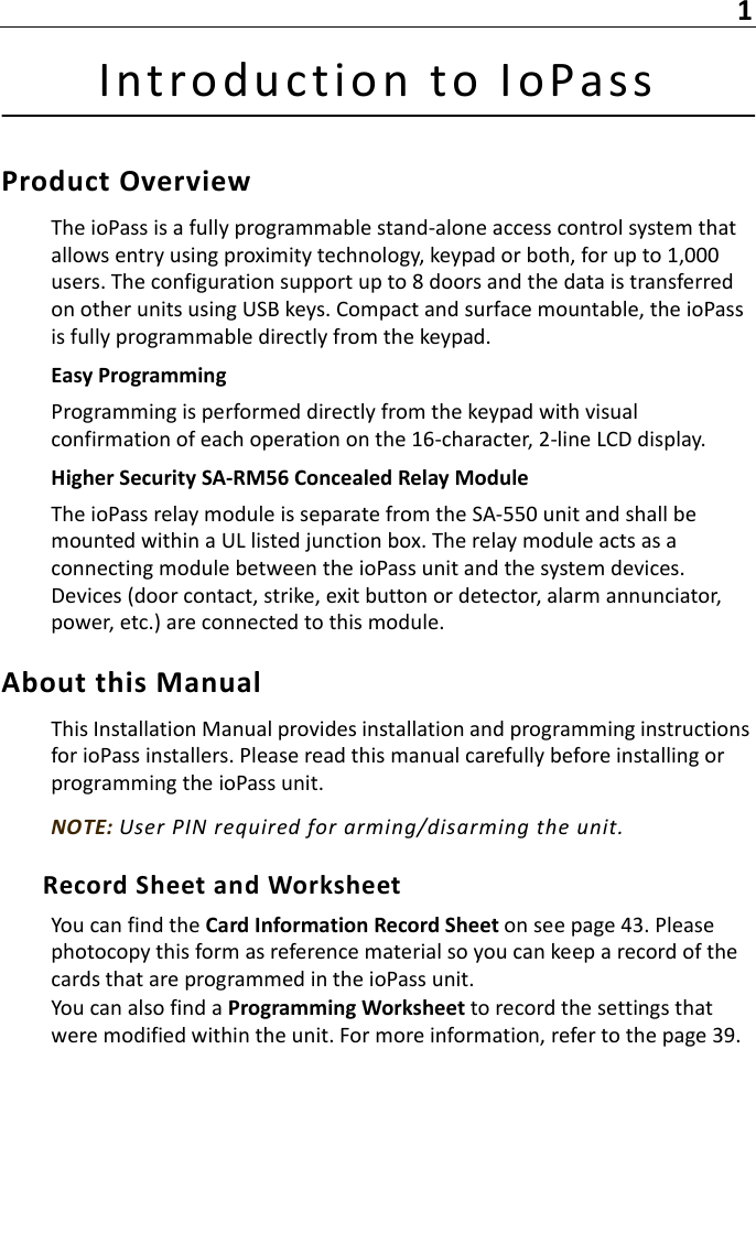 1Introduct i on to IoPassProduct OverviewThe ioPass is a fully programmable stand-alone access control system that allows entry using proximity technology, keypad or both, for up to 1,000 users. The configuration support up to 8 doors and the data is transferred on other units using USB keys. Compact and surface mountable, the ioPass is fully programmable directly from the keypad.Easy ProgrammingProgramming is performed directly from the keypad with visual confirmation of each operation on the 16-character, 2-line LCD display.Higher Security SA-RM56 Concealed Relay ModuleThe ioPass relay module is separate from the SA-550 unit and shall be mounted within a UL listed junction box. The relay module acts as a connecting module between the ioPass unit and the system devices. Devices (door contact, strike, exit button or detector, alarm annunciator, power, etc.) are connected to this module.About this ManualThis Installation Manual provides installation and programming instructions for ioPass installers. Please read this manual carefully before installing or programming the ioPass unit.NOTE: User PIN required for arming/disarming the unit.Record Sheet and WorksheetYou can find the Card Information Record Sheet on see page 43. Please photocopy this form as reference material so you can keep a record of the cards that are programmed in the ioPass unit.You can also find a Programming Worksheet to record the settings that were modified within the unit. For more information, refer to the page 39.