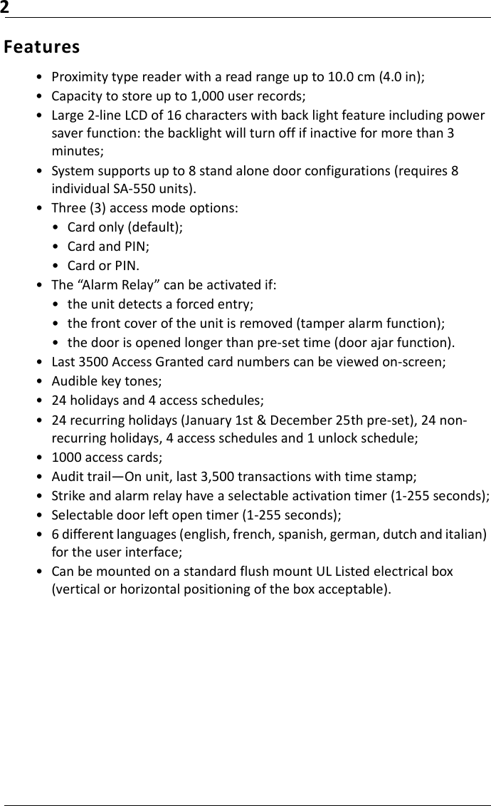 2Features• Proximity type reader with a read range up to 10.0 cm (4.0 in);• Capacity to store up to 1,000 user records;• Large 2-line LCD of 16 characters with back light feature including power saver function: the backlight will turn off if inactive for more than 3 minutes;• System supports up to 8 stand alone door configurations (requires 8 individual SA-550 units).• Three (3) access mode options:• Card only (default);• Card and PIN;• Card or PIN.• The “Alarm Relay” can be activated if:• the unit detects a forced entry;• the front cover of the unit is removed (tamper alarm function);• the door is opened longer than pre-set time (door ajar function).• Last 3500 Access Granted card numbers can be viewed on-screen;• Audible key tones;• 24 holidays and 4 access schedules;• 24 recurring holidays (January 1st &amp; December 25th pre-set), 24 non-recurring holidays, 4 access schedules and 1 unlock schedule;• 1000 access cards;• Audit trail—On unit, last 3,500 transactions with time stamp;• Strike and alarm relay have a selectable activation timer (1-255 seconds);• Selectable door left open timer (1-255 seconds);• 6 different languages (english, french, spanish, german, dutch and italian) for the user interface;• Can be mounted on a standard flush mount UL Listed electrical box (vertical or horizontal positioning of the box acceptable).