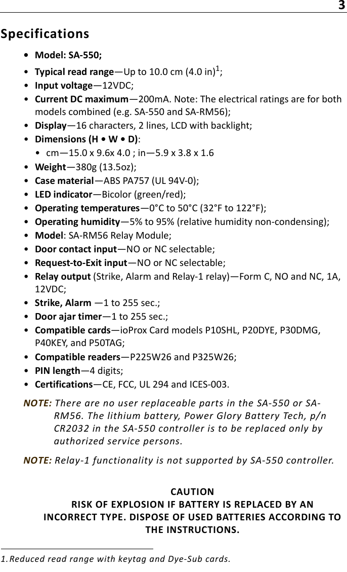 3Specifications• Model: SA-550;•Typical read range—Up to 10.0 cm (4.0 in)1;•Input voltage—12VDC;•Current DC maximum—200mA. Note: The electrical ratings are for both models combined (e.g. SA-550 and SA-RM56);•Display—16 characters, 2 lines, LCD with backlight;•Dimensions (H • W • D):• cm—15.0 x 9.6x 4.0 ; in—5.9 x 3.8 x 1.6•Weight—380g (13.5oz);•Case material—ABS PA757 (UL 94V-0);•LED indicator—Bicolor (green/red);•Operating temperatures—0°C to 50°C (32°F to 122°F);•Operating humidity—5% to 95% (relative humidity non-condensing);•Model: SA-RM56 Relay Module;•Door contact input—NO or NC selectable;•Request-to-Exit input—NO or NC selectable;•Relay output (Strike, Alarm and Relay-1 relay)—Form C, NO and NC, 1A, 12VDC;•Strike, Alarm —1 to 255 sec.;•Door ajar timer—1 to 255 sec.;•Compatible cards—ioProx Card models P10SHL, P20DYE, P30DMG, P40KEY, and P50TAG;•Compatible readers—P225W26 and P325W26;•PIN length—4 digits;•Certifications—CE, FCC, UL 294 and ICES-003.NOTE: There are no user replaceable parts in the SA-550 or SA-RM56. The lithium battery, Power Glory Battery Tech, p/n CR2032 in the SA-550 controller is to be replaced only by authorized service persons. NOTE: Relay-1 functionality is not supported by SA-550 controller.CAUTION RISK OF EXPLOSION IF BATTERY IS REPLACED BY AN INCORRECT TYPE. DISPOSE OF USED BATTERIES ACCORDING TO THE INSTRUCTIONS.1. Reduced read range with keytag and Dye-Sub cards.