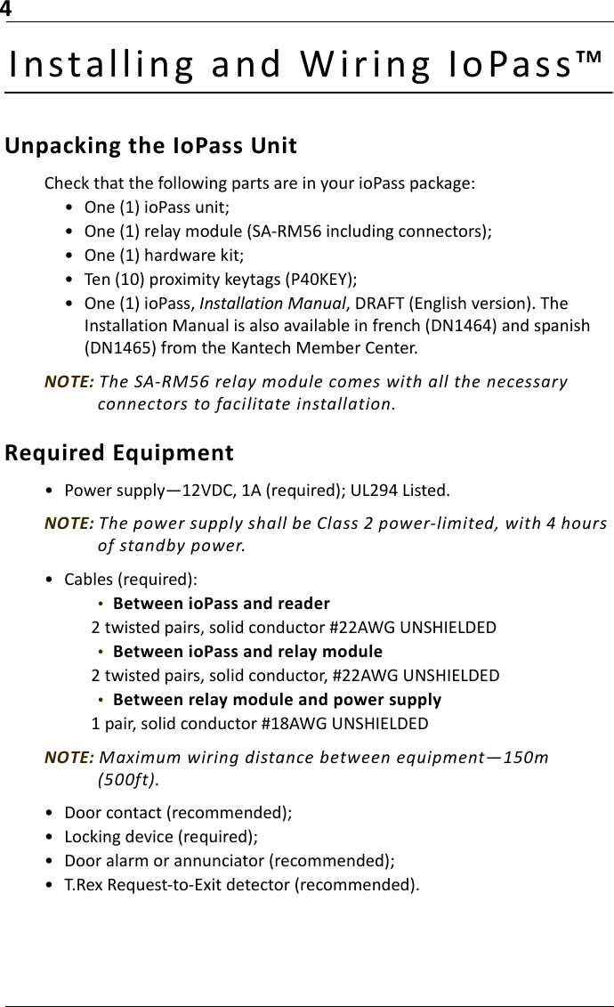 4Installing an d  W ir ing I oPass™Unpacking the IoPass UnitCheck that the following parts are in your ioPass package:• One (1) ioPass unit;• One (1) relay module (SA-RM56 including connectors);• One (1) hardware kit;• Ten (10) proximity keytags (P40KEY);• One (1) ioPass, Installation Manual, DRAFT (English version). The Installation Manual is also available in french (DN1464) and spanish (DN1465) from the Kantech Member Center.NOTE: The SA-RM56 relay module comes with all the necessary connectors to facilitate installation. Required Equipment• Power supply—12VDC, 1A (required); UL294 Listed.NOTE: The power supply shall be Class 2 power-limited, with 4 hours of standby power.• Cables (required):•  Between ioPass and reader2 twisted pairs, solid conductor #22AWG UNSHIELDED•  Between ioPass and relay module2 twisted pairs, solid conductor, #22AWG UNSHIELDED•  Between relay module and power supply 1 pair, solid conductor #18AWG UNSHIELDEDNOTE: Maximum wiring distance between equipment—150m (500ft).• Door contact (recommended);• Locking device (required);• Door alarm or annunciator (recommended);• T.Rex Request-to-Exit detector (recommended).