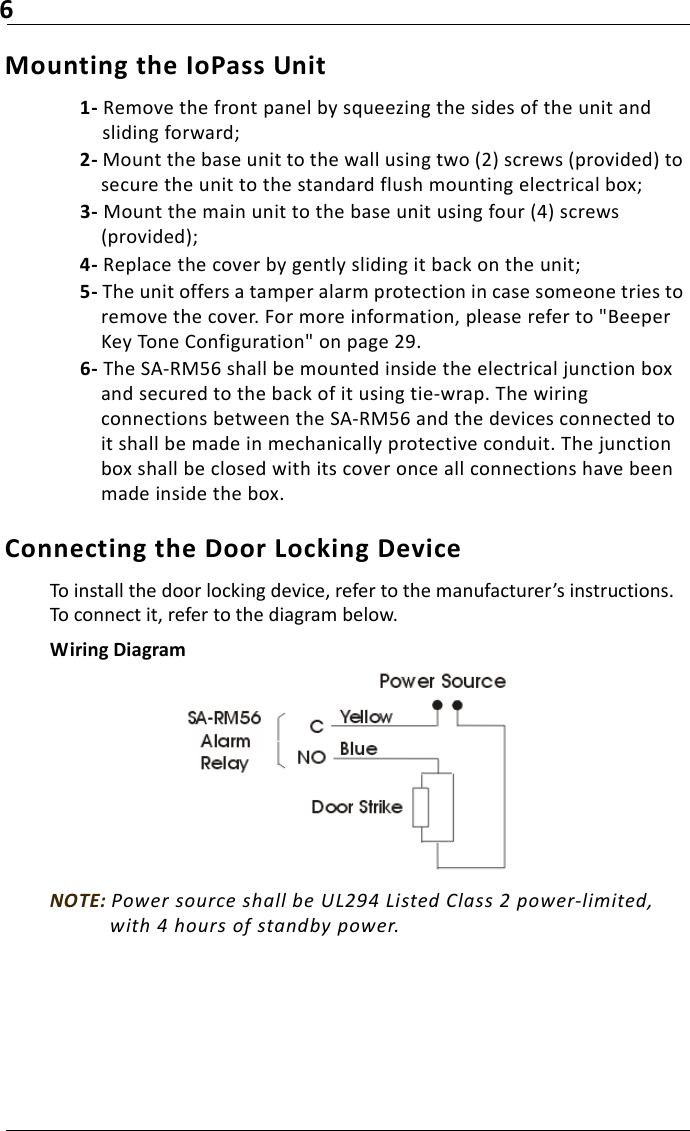 6Mounting the IoPass Unit1- Remove the front panel by squeezing the sides of the unit and sliding forward;2- Mount the base unit to the wall using two (2) screws (provided) to secure the unit to the standard flush mounting electrical box;3- Mount the main unit to the base unit using four (4) screws (provided);4- Replace the cover by gently sliding it back on the unit;5- The unit offers a tamper alarm protection in case someone tries to remove the cover. For more information, please refer to &quot;Beeper Key Tone Configuration&quot; on page 29.6- The SA-RM56 shall be mounted inside the electrical junction box and secured to the back of it using tie-wrap. The wiring connections between the SA-RM56 and the devices connected to it shall be made in mechanically protective conduit. The junction box shall be closed with its cover once all connections have been made inside the box. Connecting the Door Locking DeviceTo install the door locking device, refer to the manufacturer’s instructions. To connect it, refer to the diagram below.Wiring DiagramNOTE: Power source shall be UL294 Listed Class 2 power-limited, with 4 hours of standby power.