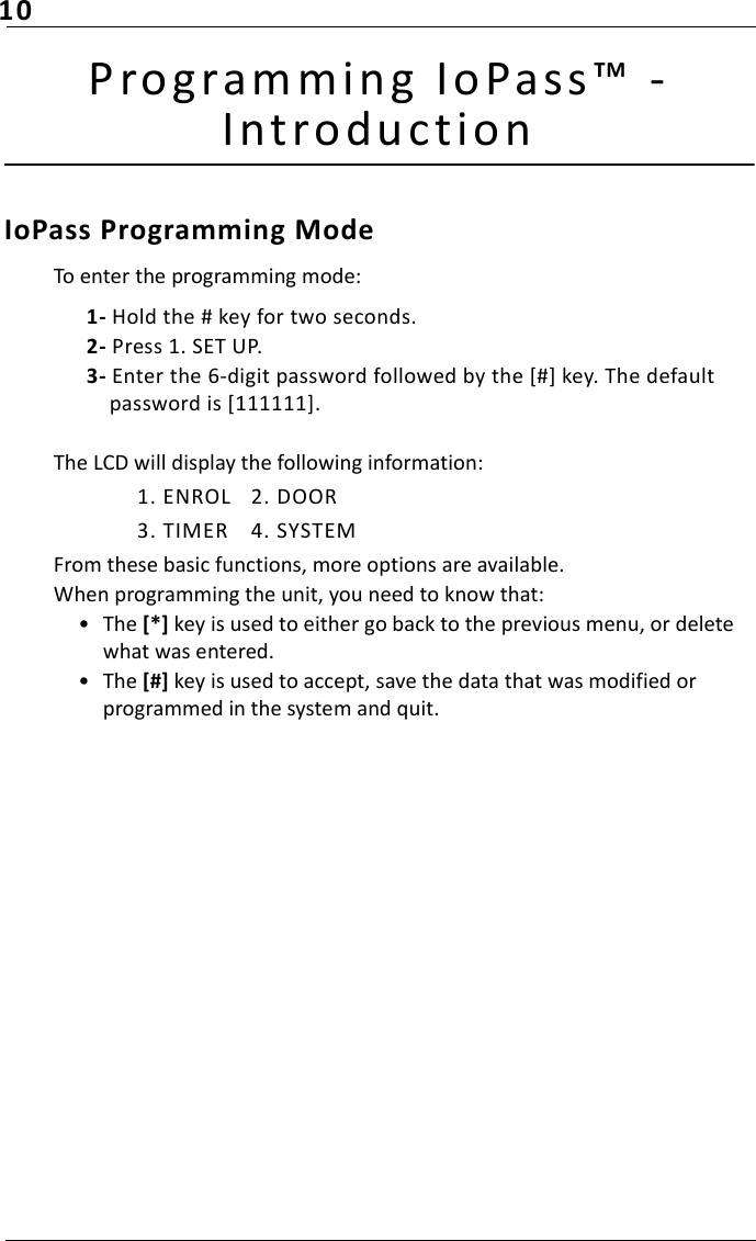 10Prog ramming IoPas s™ - Introduct ionIoPass Programming ModeTo enter the programming mode:1- Hold the # key for two seconds.2- Press 1. SET UP.3- Enter the 6-digit password followed by the [#] key. The default password is [111111].The LCD will display the following information:1. ENROL 2. DOOR3. TIMER 4. SYSTEMFrom these basic functions, more options are available.When programming the unit, you need to know that:• The [*] key is used to either go back to the previous menu, or delete what was entered.• The [#] key is used to accept, save the data that was modified or programmed in the system and quit.